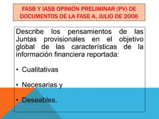 FASB Y IASB OPINIÓN PRELIMINAR (PV) DE
 DOCUMENTOS DE LA FASE A, JULIO DE 2006

Describe los pensamientos de las
Juntas provisionales en el objetivo
global de las características de la
información financiera reportada:

• Cualitativas

• Necesarias y

• Deseables.
 