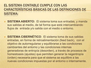 EL SISTEMA CONTABLE CUMPLE CON LAS
CARACTERÍSTICAS BÁSICAS DE LAS DEFINICIONES DE
SISTEMA:

   SISTEMA ABIERTO: El sistema toma sus entradas, y manda
    sus salidas al medio, de tal forma que está intercambiando
    flujos de entrada y/o salida con el medio o entorno.

   SISTEMA CIBERNÉTICO: El sistema toma de sus salidas
    entradas, en forma de retroalimentación (feed back), con el
    objetivo de autorregularse y equilibrarse a las condiciones
    cambiantes del entorno y las condiciones internas
    generadoras de entropía (desorden), a través de procesos de
    homestoasis (ajustes) que permiten generar la negentropía
    (orden) necesaria para que el sistema se equilibre a las
    nuevas condiciones impuestas por el entorno o internamente.
 