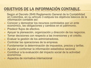 OBJETIVOS DE LA INFORMACIÓN CONTABLE.
    Según el Decreto 2649 Reglamento General de la Contabilidad
    en Colombia, en su artículo 3 estipula los objetivos básicos de la
    información contable así:
   Conocer y demostrar los recursos controlados por un ente
    económico, las obligaciones y cambios en el patrimonio.
   Predecir flujos de efectivo.
   Apoyar la planeación, organización y dirección de los negocios.
   Tomar decisiones con respecto a las inversiones y el crédito.
   Evaluar la gestión de los administradores.
   Controlar las operaciones de la empresa.
   Fundamentar la determinación de impuestos, precios y tarifas.
   Ayudar a conformar la información estadística nacional.
   Contribuir a la evaluación del impacto social de la actividad
    económica.
   Aspectos de normativa internacional
 