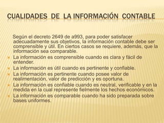 CUALIDADES DE LA INFORMACIÓN CONTABLE

    Según el decreto 2649 de a993, para poder satisfacer
    adecuadamente sus objetivos, la información contable debe ser
    comprensible y útil. En ciertos casos se requiere, además, que la
    información sea comparable.
   La información es comprensible cuando es clara y fácil de
    entender.
   La información es útil cuando es pertinente y confiable.
   La información es pertinente cuando posee valor de
    realimentación, valor de predicción y es oportuna.
   La información es confiable cuando es neutral, verificable y en la
    medida en la cual represente fielmente los hechos económicos.
   La información es comparable cuando ha sido preparada sobre
    bases uniformes.
 