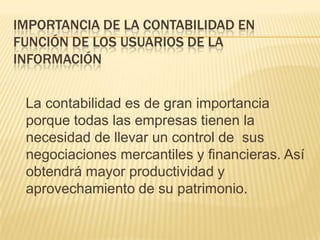 IMPORTANCIA DE LA CONTABILIDAD EN
FUNCIÓN DE LOS USUARIOS DE LA
INFORMACIÓN


 La contabilidad es de gran importancia
 porque todas las empresas tienen la
 necesidad de llevar un control de sus
 negociaciones mercantiles y financieras. Así
 obtendrá mayor productividad y
 aprovechamiento de su patrimonio.
 