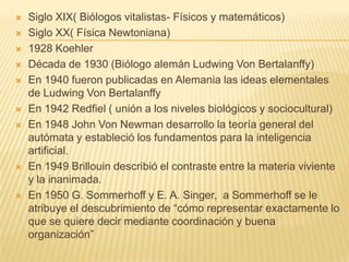    Siglo XIX( Biólogos vitalistas- Físicos y matemáticos)
   Siglo XX( Física Newtoniana)
   1928 Koehler
   Década de 1930 (Biólogo alemán Ludwing Von Bertalanffy)
   En 1940 fueron publicadas en Alemania las ideas elementales
    de Ludwing Von Bertalanffy
   En 1942 Redfiel ( unión a los niveles biológicos y sociocultural)
   En 1948 John Von Newman desarrollo la teoría general del
    autómata y estableció los fundamentos para la inteligencia
    artificial.
   En 1949 Brillouin describió el contraste entre la materia viviente
    y la inanimada.
   En 1950 G. Sommerhoff y E. A. Singer, a Sommerhoff se le
    atribuye el descubrimiento de “cómo representar exactamente lo
    que se quiere decir mediante coordinación y buena
    organización”
 