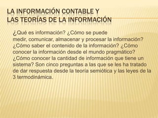LA INFORMACIÓN CONTABLE Y
LAS TEORÍAS DE LA INFORMACIÓN
 ¿Qué es información? ¿Cómo se puede
 medir, comunicar, almacenar y procesar la información?
 ¿Cómo saber el contenido de la información? ¿Cómo
 conocer la información desde el mundo pragmático?
 ¿Cómo conocer la cantidad de información que tiene un
 sistema? Son cinco preguntas a las que se les ha tratado
 de dar respuesta desde la teoría semiótica y las leyes de la
 3 termodinámica.
 