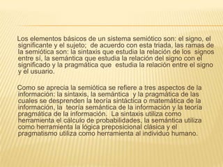 Los elementos básicos de un sistema semiótico son: el signo, el
significante y el sujeto; de acuerdo con esta triada, las ramas de
la semiótica son: la sintaxis que estudia la relación de los signos
entre sí, la semántica que estudia la relación del signo con el
significado y la pragmática que estudia la relación entre el signo
y el usuario.

Como se aprecia la semiótica se refiere a tres aspectos de la
información: la sintaxis, la semántica y la pragmática de las
cuales se desprenden la teoría sintáctica o matemática de la
información, la teoría semántica de la información y la teoría
pragmática de la información. La sintaxis utiliza como
herramienta el cálculo de probabilidades, la semántica utiliza
como herramienta la lógica preposicional clásica y el
pragmatismo utiliza como herramienta al individuo humano.
 