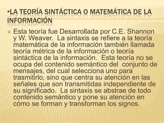 •LA TEORÍA SINTÁCTICA O MATEMÁTICA DE LA
INFORMACIÓN
   Esta teoría fue Desarrollada por C.E. Shannon
    y W. Weaver. La sintaxis se refiere a la teoría
    matemática de la información también llamada
    teoría métrica de la información o teoría
    sintáctica de la información. Esta teoría no se
    ocupa del contenido semántico del conjunto de
    mensajes, del cual selecciona uno para
    trasmitirlo, sino que centra su atención en las
    señales que son transmitidas independiente de
    su significado. La sintaxis se abstrae de todo
    contenido semántico y pone su atención en
    cómo se forman y transforman los signos.
 