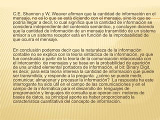 C.E. Shannon y W, Weaver afirman que la cantidad de información en el
mensaje, no es lo que se está diciendo con el mensaje, sino lo que se
podría llegar a decir, lo cual significa que la cantidad de información se
considera independiente del contenido semántico, y concluyen diciendo
que la cantidad de información de un mensaje transmitido de un sistema
emisor a un sistema receptor está en función de la improbabilidad de
que ocurra el mensaje.

En conclusión podemos decir que la naturaleza de la información
contable no se explica con la teoría sintáctica de la información, ya que
fue construida a partir de la teoría de la comunicación relacionada con
el intercambio de mensajes y se basa en la probabilidad de aparición
de una unidad elemental portadora de información, el bit: Binary Digit,
es decir, para esta teoría interesa la cantidad de información que puede
ser transmitida, y responde a la pregunta ¿cómo se puede medir,
comunicar, almacenar y procesar la información? La respuesta ha este
interrogante ha sido útil en el campo de las comunicaciones y en el
campo de la informática para el desarrollo de lenguajes de
programación y lenguajes de consulta que operan con motores de
bases de datos, su principal aporte es haber proporcionado la
característica cuantitativa del concepto de información.
 