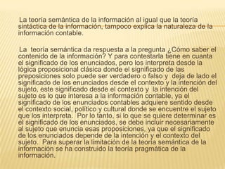 La teoría semántica de la información al igual que la teoría
sintáctica de la información, tampoco explica la naturaleza de la
información contable.

 La teoría semántica da respuesta a la pregunta ¿Cómo saber el
contenido de la información? Y para contestarla tiene en cuanta
el significado de los enunciados, pero los interpreta desde la
lógica proposicional clásica donde el significado de las
preposiciones solo puede ser verdadero o falso y deja de lado el
significado de los enunciados desde el contexto y la intención del
sujeto, este significado desde el contexto y la intención del
sujeto es lo que interesa a la información contable, ya el
significado de los enunciados contables adquiere sentido desde
el contexto social, político y cultural donde se encuentre el sujeto
que los interpreta. Por lo tanto, si lo que se quiere determinar es
el significado de los enunciados, se debe incluir necesariamente
al sujeto que enuncia esas proposiciones, ya que el significado
de los enunciados depende de la intención y el contexto del
sujeto. Para superar la limitación de la teoría semántica de la
información se ha construido la teoría pragmática de la
información.
 