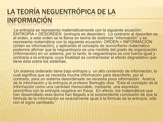 LA TEORÍA NEGUENTRÓPICA DE LA
INFORMACIÓN
  Le entropía se representa matemáticamente con la siguiente ecuación:
 ENTROPÍA = DESORDEN (entropía es desorden). Lo contrario al desorden es
 el orden, a este orden se le llama en teoría de sistemas “información” y se
 representa matemática con la siguiente ecuación: ORDEN = INFORMACIÓN
 (orden es información), y aplicando el concepto de isomorfismo matemático
 podemos afirmar que la neguentropía es una medida del grado de organización
 (información) en un sistema, por la tanto, la neguentropía es una fuerza igual y
 contraria a la entropía, cuya finalidad es contrarrestar el efecto degradativo que
 tiene ésta sobre los sistemas.

  Un sistema ordenado tiene baja entropía y un alto contenido de información, lo
 cual significa que se necesita mucha información para describirlo, por el
 contrario, para un sistema desordenado se necesita poca información. Acerca
 de la información y la entropía el profesor Bertoglio dice: “Esta el concepto de la
 información como una cantidad mensurable, mediante una expresión
 isomórfica con la entropía negativa en física. En efecto, los matemáticos que
 han desarrollado esta teoría han llegado a la sorprendente conclusión de que la
 fórmula de la información es exactamente igual a la fórmula de la entropía, sólo
 con el signo cambiado.”
 