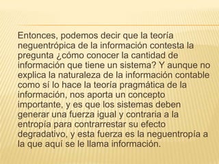Entonces, podemos decir que la teoría
neguentrópica de la información contesta la
pregunta ¿cómo conocer la cantidad de
información que tiene un sistema? Y aunque no
explica la naturaleza de la información contable
como sí lo hace la teoría pragmática de la
información, nos aporta un concepto
importante, y es que los sistemas deben
generar una fuerza igual y contraria a la
entropía para contrarrestar su efecto
degradativo, y esta fuerza es la neguentropía a
la que aquí se le llama información.
 