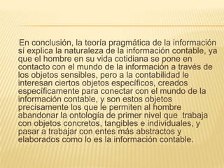 En conclusión, la teoría pragmática de la información
sí explica la naturaleza de la información contable, ya
que el hombre en su vida cotidiana se pone en
contacto con el mundo de la información a través de
los objetos sensibles, pero a la contabilidad le
interesan ciertos objetos específicos, creados
específicamente para conectar con el mundo de la
información contable, y son estos objetos
precisamente los que le permiten al hombre
abandonar la ontología de primer nivel que trabaja
con objetos concretos, tangibles e individuales, y
pasar a trabajar con entes más abstractos y
elaborados como lo es la información contable.
 