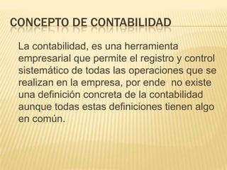 CONCEPTO DE CONTABILIDAD
 La contabilidad, es una herramienta
 empresarial que permite el registro y control
 sistemático de todas las operaciones que se
 realizan en la empresa, por ende no existe
 una definición concreta de la contabilidad
 aunque todas estas definiciones tienen algo
 en común.
 