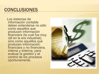 CONCLUSIONES
Los sistemas de
 información contable
 deben entenderse no sólo
 como aquellos que
 producen información
 financiera (la cual fue muy
 útil en la era industrial),
 sino como aquellos que
 producen información:
 financiara y no financiera,
 interna y externa, para
 evaluar la gestión y el
 control de los procesos
 oportunamente.
 