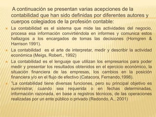 A continuación se presentan varias acepciones de la
    contabilidad que han sido definidas por diferentes autores y
    cuerpos colegiados de la profesión contable:
   La contabilidad es el sistema que mide las actividades del negocio,
    procesa esa información convirtiéndola en informes y comunica estos
    hallazgos a los encargados de tomas las decisiones (Horngren &
    Harrison 1991).
   La contabilidad es el arte de interpretar, medir y describir la actividad
    económica (Meigs, Robert., 1992)
   La contabilidad es el lenguaje que utilizan los empresarios para poder
    medir y presentar los resultados obtenidos en el ejercicio económico, la
    situación financiera de las empresas, los cambios en la posición
    financiera y/o en el flujo de efectivo (Catacora, Fernando,1998).
   ”La contabilidad tiene diversas funciones, pero su principal objetivo es
    suministrar, cuando sea requerida o en fechas determinadas,
    información razonada, en base a registros técnicos, de las operaciones
    realizadas por un ente público o privado (Redondo, A., 2001)
 