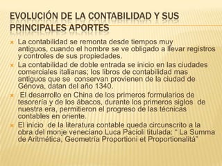 EVOLUCIÓN DE LA CONTABILIDAD Y SUS
PRINCIPALES APORTES
   La contabilidad se remonta desde tiempos muy
    antiguos, cuando el hombre se ve obligado a llevar registros
    y controles de sus propiedades.
   La contabilidad de doble entrada se inicio en las ciudades
    comerciales italianas; los libros de contabilidad mas
    antiguos que se conservan provienen de la ciudad de
    Génova, datan del año 1340.
    El desarrollo en China de los primeros formularios de
    tesorería y de los ábacos, durante los primeros siglos de
    nuestra era, permitieron el progreso de las técnicas
    contables en oriente.
   El inicio de la literatura contable queda circunscrito a la
    obra del monje veneciano Luca Pacioli titulada: “ La Summa
    de Aritmética, Geometría Proportioni et Proportionalitá”
 