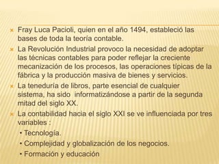    Fray Luca Pacioli, quien en el año 1494, estableció las
    bases de toda la teoría contable.
   La Revolución Industrial provoco la necesidad de adoptar
    las técnicas contables para poder reflejar la creciente
    mecanización de los procesos, las operaciones típicas de la
    fábrica y la producción masiva de bienes y servicios.
   La teneduría de libros, parte esencial de cualquier
    sistema, ha sido informatizándose a partir de la segunda
    mitad del siglo XX.
   La contabilidad hacia el siglo XXI se ve influenciada por tres
    variables :
     • Tecnología.
     • Complejidad y globalización de los negocios.
     • Formación y educación
 