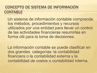 CONCEPTO DE SISTEMA DE INFORMACIÓN
CONTABLE
 Un sistema de información contable comprende
 los métodos, procedimientos y recursos
 utilizados por una entidad para llevar un control
 de las actividades financieras resumirlas en
 forma útil para la toma de decisiones.

 La información contable se puede clasificar en
 dos grandes categorías: la contabilidad
 financiera o la contabilidad externa y la
 contabilidad de costos o contabilidad interna.
 