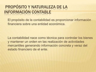 PROPÓSITO Y NATURALEZA DE LA
INFORMACIÓN CONTABLE
 El propósito de la contabilidad es proporcionar información
 financiera sobre una entidad económica.



 La contabilidad nace como técnica para controlar los bienes
 y mantener un orden en las realización de actividades
 mercantiles generando información concreta y veraz del
 estado financiero de el ente.
 