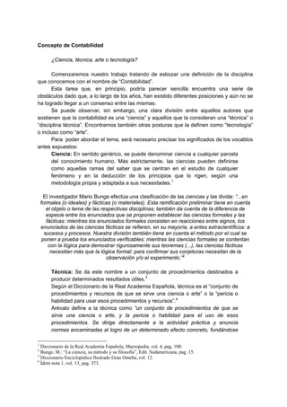 Concepto de Contabilidad
¿Ciencia, técnica, arte o tecnología?
Comenzaremos nuestro trabajo tratando de esbozar una definición de la disciplina
que conocemos con el nombre de “Contabilidad”.
Esta tarea que, en principio, podría parecer sencilla encuentra una serie de
obstáculos dado que, a lo largo de los años, han existido diferentes posiciones y aún no se
ha logrado llegar a un consenso entre las mismas.
Se puede observar, sin embargo, una clara división entre aquellos autores que
sostienen que la contabilidad es una “ciencia” y aquellos que la consideran una “técnica” o
“disciplina técnica”. Encontramos también otras posturas que la definen como “tecnología”
o incluso como “arte”.
Para poder abordar el tema, será necesario precisar los significados de los vocablos
antes expuestos:
Ciencia: En sentido genérico, se puede denominar ciencia a cualquier parcela
del conocimiento humano. Más estrictamente, las ciencias pueden definirse
como aquellas ramas del saber que se centran en el estudio de cualquier
fenómeno y en la deducción de los principios que lo rigen, según una
metodología propia y adaptada a sus necesidades.1
El investigador Mario Bunge efectúa una clasificación de las ciencias y las divide: “...en
formales (o ideales) y fácticas (o materiales). Esta ramificación preliminar tiene en cuenta
el objeto o tema de las respectivas disciplinas; también da cuenta de la diferencia de
especie entre los enunciados que se proponen establecer las ciencias formales y las
fácticas: mientras los enunciados formales consisten en reacciones entre signos, los
enunciados de las ciencias fácticas se refieren, en su mayoría, a entes extracientíficos: a
sucesos y procesos. Nuestra división también tiene en cuenta el método por el cual se
ponen a prueba los enunciados verificables: mientras las ciencias formales se contentan
con la lógica para demostrar rigurosamente sus teoremas (...), las ciencias fácticas
necesitan más que la lógica formal: para confirmar sus conjeturas necesitan de la
observación y/o el experimento.”2
Técnica: Se da este nombre a un conjunto de procedimientos destinados a
producir determinados resultados útiles.3
Según el Diccionario de la Real Academia Española, técnica es el “conjunto de
procedimientos y recursos de que se sirve una ciencia o arte” o la “pericia o
habilidad para usar esos procedimientos y recursos”.4
Arévalo define a la técnica como “un conjunto de procedimientos de que se
sirve una ciencia o arte, y la pericia o habilidad para el uso de esos
procedimientos. Se dirige directamente a la actividad práctica y enuncia
normas encaminadas al logro de un determinado efecto concreto, fundándose
1
Diccionario de la Real Academia Española, Macropedia, vol. 4, pag. 100.
2
Bunge, M.: “La ciencia, su método y su filosofía”, Edit. Sudamericana, pag. 15.
3
Diccionario Enciclopédico Ilustrado Gran Omeba, vol. 12.
4
Ídem nota 1, vol. 13, pag. 373.
 