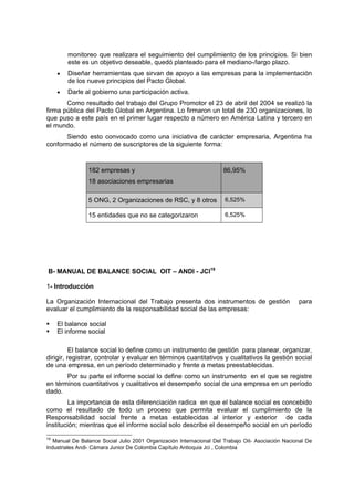 monitoreo que realizara el seguimiento del cumplimiento de los principios. Si bien
este es un objetivo deseable, quedó planteado para el mediano-/largo plazo.
• Diseñar herramientas que sirvan de apoyo a las empresas para la implementación
de los nueve principios del Pacto Global.
• Darle al gobierno una participación activa.
Como resultado del trabajo del Grupo Promotor el 23 de abril del 2004 se realizó la
firma pública del Pacto Global en Argentina. Lo firmaron un total de 230 organizaciones, lo
que puso a este país en el primer lugar respecto a número en América Latina y tercero en
el mundo.
Siendo esto convocado como una iniciativa de carácter empresaria, Argentina ha
conformado el número de suscriptores de la siguiente forma:
182 empresas y
18 asociaciones empresarias
86,95%
5 ONG, 2 Organizaciones de RSC, y 8 otros 6,525%
15 entidades que no se categorizaron 6,525%
B- MANUAL DE BALANCE SOCIAL OIT – ANDI - JCI19
1- Introducción
La Organización Internacional del Trabajo presenta dos instrumentos de gestión para
evaluar el cumplimiento de la responsabilidad social de las empresas:
El balance social
El informe social
El balance social lo define como un instrumento de gestión para planear, organizar,
dirigir, registrar, controlar y evaluar en términos cuantitativos y cualitativos la gestión social
de una empresa, en un período determinado y frente a metas preestablecidas.
Por su parte el informe social lo define como un instrumento en el que se registre
en términos cuantitativos y cualitativos el desempeño social de una empresa en un período
dado.
La importancia de esta diferenciación radica en que el balance social es concebido
como el resultado de todo un proceso que permita evaluar el cumplimiento de la
Responsabilidad social frente a metas establecidas al interior y exterior de cada
institución; mientras que el informe social solo describe el desempeño social en un período
19
Manual De Balance Social Julio 2001 Organización Internacional Del Trabajo Oit- Asociación Nacional De
Industriales Andi- Cámara Junior De Colombia Capítulo Antioquia Jci , Colombia
 