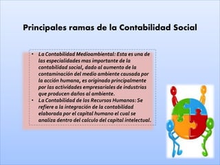 Principales ramas de la Contabilidad Social
• La Contabilidad Medioambiental: Esta es una de
las especialidades mas importante de la
contabilidad social, dado al aumento de la
contaminación del medio ambiente causada por
la acción humana, es originado principalmente
por las actividades empresariales de industrias
que producen daños al ambiente.
• La Contabilidad de los Recursos Humanos: Se
refiere a la integración de la contabilidad
elaborada por el capital humano el cual se
analiza dentro del calculo del capital intelectual.
 