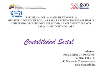 REPÚBLICA BOLIVARIANA DE VENEZUELA
MINISTERIO DEL PODER POPULAR PARA LA EDUCACIÓN UNIVERSITARIA
UNIVERSIDAD POLITÉCNICA TERRITORIAL ANDRÉS ELOY BLANCO
BARQUISIMETO-ESTADO LARA
Alumna:
Paola Mujica C.I 30.395.614
Sección: CO-2133
U.C Tendencia Contemporánea
de la Contabilidad
Contabilidad Social
 