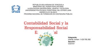 REPUBLICA BOLIVARIANA DE VENEZUELA
MINISTERIO DEL PODER POPULAR PARA
LA EDUCACION UNIVERSITARIA, CIENCIA Y TECOLOGÍA
UNIVERSIDAD POLITECNICA TERRITORIAL DEL ESTADO LARA
ANDRES ELOY BLANCO
PROGRMA NACIONAL DE FORMACION EN CONTADURIA PÚBLICA
Contabilidad Social y la
Responsabilidad Social
Empresarial
Integrante:
Infante Jorliani V-29.795.392
Sección:
CO2101
 