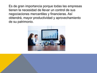 Es de gran importancia porque todas las empresas
tienen la necesidad de llevar un control de sus
negociaciones mercantiles y financieras. Así
obtendrá, mayor productividad y aprovechamiento
de su patrimonio.
 