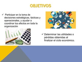 OBJETIVOS
 Participar en la toma de
decisiones estratégicas, tácticas y
operacionales, y ayudar a
coordinar los efectos en toda la
organización
 Determinar las utilidades o
pérdidas obtenidas al
finalizar el ciclo económico.
 