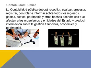 Contabilidad Pública.
La Contabilidad pública deberá recopilar, evaluar, procesar,
registrar, controlar e informar sobre todos los ingresos,
gastos, costos, patrimonio y otros hechos económicos que
afecten a los organismos y entidades del Estado y producir
información sobre la gestión financiera, económica y
patrimonial.
 