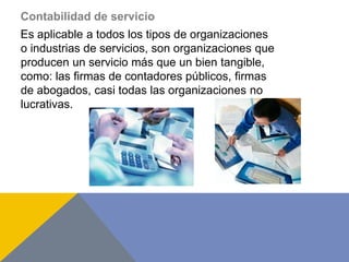 Contabilidad de servicio
Es aplicable a todos los tipos de organizaciones
o industrias de servicios, son organizaciones que
producen un servicio más que un bien tangible,
como: las firmas de contadores públicos, firmas
de abogados, casi todas las organizaciones no
lucrativas.
 