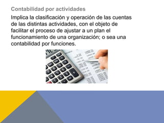 Contabilidad por actividades
Implica la clasificación y operación de las cuentas
de las distintas actividades, con el objeto de
facilitar el proceso de ajustar a un plan el
funcionamiento de una organización; o sea una
contabilidad por funciones.
 