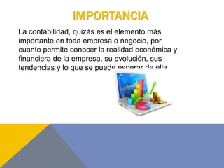 IMPORTANCIA
La contabilidad, quizás es el elemento más
importante en toda empresa o negocio, por
cuanto permite conocer la realidad económica y
financiera de la empresa, su evolución, sus
tendencias y lo que se puede esperar de ella.
 