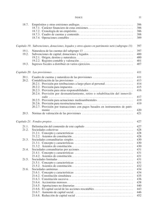 ÍNDICE	
11
18.7.	 Empréstitos y otras emisiones análogas. . . . . . . . . . . . . . . . . . . . . . . . . . . . . . . . . . . . . 	386
18.7.1.	 Carácter financiero de estas emisiones. . . . . . . . . . . . . . . . . . . . . . . . . . . . . . . 	386
18.7.2.	 Cronología de un empréstito. . . . . . . . . . . . . . . . . . . . . . . . . . . . . . . . . . . . . . . 	386
18.7.3.	 Cuadro de cuentas y contenido. . . . . . . . . . . . . . . . . . . . . . . . . . . . . . . . . . . . . 	388
18.7.4.	 Operaciones contables . . . . . . . . . . . . . . . . . . . . . . . . . . . . . . . . . . . . . . . . . . . 	389
Capítulo 19.  Subvenciones, donaciones, legados y otros ajustes en patrimonio neto (subgrupo 13). 	397
19.1.	 Naturaleza de las cuentas del subgrupo 13. . . . . . . . . . . . . . . . . . . . . . . . . . . . . . . . . . 	397
19.2.	 Subvenciones de capital, donaciones y legados. . . . . . . . . . . . . . . . . . . . . . . . . . . . . . . 	400
19.2.1.	 Origen, destino y naturaleza. . . . . . . . . . . . . . . . . . . . . . . . . . . . . . . . . . . . . . . 	400
19.2.2.	 Registro contable y valoración. . . . . . . . . . . . . . . . . . . . . . . . . . . . . . . . . . . . . 	401
19.3.	 Ingresos fiscales a distribuir en varios ejercicios. . . . . . . . . . . . . . . . . . . . . . . . . . . . . . 	407
Capítulo 20.  Las provisiones. . . . . . . . . . . . . . . . . . . . . . . . . . . . . . . . . . . . . . . . . . . . . . . . . . . . . . . 	411
20.1.	 Cuadro de cuentas y naturaleza de las provisiones. . . . . . . . . . . . . . . . . . . . . . . . . . . . 	411
20.2.	 Contabilización de las provisiones . . . . . . . . . . . . . . . . . . . . . . . . . . . . . . . . . . . . . . . . 	413
20.2.1.	 Provisión por retribuciones a largo plazo al personal. . . . . . . . . . . . . . . . . . . . 	414
20.2.2.	 Provisión para impuestos. . . . . . . . . . . . . . . . . . . . . . . . . . . . . . . . . . . . . . . . . 	415
20.2.3.	 Provisión para otras responsabilidades. . . . . . . . . . . . . . . . . . . . . . . . . . . . . . . 	416
20.2.4.	 Provisión por desmantelamiento, retiro o rehabilitación del inmovili-
zado . . . . . . . . . . . . . . . . . . . . . . . . . . . . . . . . . . . . . . . . . . . . . . . . . . . . . . . . . 	417
20.2.5.	 Provisión para actuaciones medioambientales. . . . . . . . . . . . . . . . . . . . . . . . . 	419
20.2.6.	 Provisión para reestructuraciones. . . . . . . . . . . . . . . . . . . . . . . . . . . . . . . . . . . 	419
20.2.7.	 Provisión por transacciones con pagos basados en instrumentos de patri-
monio. . . . . . . . . . . . . . . . . . . . . . . . . . . . . . . . . . . . . . . . . . . . . . . . . . . . . . . . 	420
20.3.	 Normas de valoración de las provisiones . . . . . . . . . . . . . . . . . . . . . . . . . . . . . . . . . . . 	421
Capítulo 21.  Fondos propios. . . . . . . . . . . . . . . . . . . . . . . . . . . . . . . . . . . . . . . . . . . . . . . . . . . . . . . 	427
21.1.	 Delimitación del contenido de este capítulo. . . . . . . . . . . . . . . . . . . . . . . . . . . . . . . . . 	427
21.2.	 Sociedades colectivas . . . . . . . . . . . . . . . . . . . . . . . . . . . . . . . . . . . . . . . . . . . . . . . . . . 	428
21.2.1.	 Concepto y características . . . . . . . . . . . . . . . . . . . . . . . . . . . . . . . . . . . . . . . . 	428
21.2.2.	 Asientos de constitución. . . . . . . . . . . . . . . . . . . . . . . . . . . . . . . . . . . . . . . . . . 	428
21.3.	 Sociedades comanditarias simples. . . . . . . . . . . . . . . . . . . . . . . . . . . . . . . . . . . . . . . . . 	430
21.3.1.	 Concepto y características . . . . . . . . . . . . . . . . . . . . . . . . . . . . . . . . . . . . . . . . 	430
21.3.2.	 Asientos de constitución. . . . . . . . . . . . . . . . . . . . . . . . . . . . . . . . . . . . . . . . . . 	430
21.4.	 Sociedades comanditarias por acciones. . . . . . . . . . . . . . . . . . . . . . . . . . . . . . . . . . . . . 	431
21.4.1.	 Concepto y características . . . . . . . . . . . . . . . . . . . . . . . . . . . . . . . . . . . . . . . . 	431
21.4.2.	 Asientos de constitución. . . . . . . . . . . . . . . . . . . . . . . . . . . . . . . . . . . . . . . . . . 	431
21.5.	 Sociedades limitadas. . . . . . . . . . . . . . . . . . . . . . . . . . . . . . . . . . . . . . . . . . . . . . . . . . . 	431
21.5.1.	 Concepto y características . . . . . . . . . . . . . . . . . . . . . . . . . . . . . . . . . . . . . . . . 	431
21.5.2.	 Asientos de constitución. . . . . . . . . . . . . . . . . . . . . . . . . . . . . . . . . . . . . . . . . . 	432
21.6.	 Sociedades anónimas. . . . . . . . . . . . . . . . . . . . . . . . . . . . . . . . . . . . . . . . . . . . . . . . . . . 	434
21.6.1.	 Concepto y características . . . . . . . . . . . . . . . . . . . . . . . . . . . . . . . . . . . . . . . . 	434
21.6.2.	 Constitución simultánea. . . . . . . . . . . . . . . . . . . . . . . . . . . . . . . . . . . . . . . . . . 	435
21.6.3.	 Constitución sucesiva. . . . . . . . . . . . . . . . . . . . . . . . . . . . . . . . . . . . . . . . . . . . 	436
21.6.4.	 Accionistas morosos. . . . . . . . . . . . . . . . . . . . . . . . . . . . . . . . . . . . . . . . . . . . . 	438
21.6.5.	 Aportaciones no dinerarias. . . . . . . . . . . . . . . . . . . . . . . . . . . . . . . . . . . . . . . . 	440
21.6.6.	 El capital social de las acciones rescatables. . . . . . . . . . . . . . . . . . . . . . . . . . . 	443
21.6.7.	 Aumento de capital social. . . . . . . . . . . . . . . . . . . . . . . . . . . . . . . . . . . . . . . . . 	446
21.6.8.	 Reducción de capital social . . . . . . . . . . . . . . . . . . . . . . . . . . . . . . . . . . . . . . . 	452
2013 Contabilidad General.indd 11 17/05/17 10:01
 