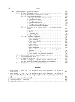 14	 ÍNDICE
24.7.	 Estructura del PGC y del PGC de Pymes . . . . . . . . . . . . . . . . . . . . . . . . . . . . . . . . . 	572
24.7.1.	 El Marco Conceptual (parte 1.ª). . . . . . . . . . . . . . . . . . . . . . . . . . . . . . . . . 	572
24.7.1.1.	 Requisitos de la información contable. . . . . . . . . . . . . . . . . . . . 	574
24.7.1.2.	 Los principios contables. . . . . . . . . . . . . . . . . . . . . . . . . . . . . . . 	574
a)	 Principio de empresa en funcionamiento. . . . . . . . . . . . . . . 	575
b)	 Principio de devengo. . . . . . . . . . . . . . . . . . . . . . . . . . . . . . 	575
c)	 Principio de uniformidad . . . . . . . . . . . . . . . . . . . . . . . . . . . 	575
d)	 Principio de prudencia . . . . . . . . . . . . . . . . . . . . . . . . . . . . . 	576
e)	 Principio de no compensación . . . . . . . . . . . . . . . . . . . . . . . 	577
f)	 Principio de importancia relativa. . . . . . . . . . . . . . . . . . . . . 	577
24.7.1.3.	 Elementos de las cuentas anuales y criterios de reconoci-
miento. . . . . . . . . . . . . . . . . . . . . . . . . . . . . . . . . . . . . . . . . . . . . 	578
a)	Activos. . . . . . . . . . . . . . . . . . . . . . . . . . . . . . . . . . . . . . . . . 	578
b)	Pasivos . . . . . . . . . . . . . . . . . . . . . . . . . . . . . . . . . . . . . . . . . 	579
c)	 Patrimonio neto. . . . . . . . . . . . . . . . . . . . . . . . . . . . . . . . . . . 	579
d)	 Ingresos y Gastos. . . . . . . . . . . . . . . . . . . . . . . . . . . . . . . . . 	580
24.7.1.4.	 Criterios de valoración. . . . . . . . . . . . . . . . . . . . . . . . . . . . . . . . 	581
  1.	 Coste histórico o coste. . . . . . . . . . . . . . . . . . . . . . . . . . . . . 	581
  2.	 Valor razonable . . . . . . . . . . . . . . . . . . . . . . . . . . . . . . . . . . 	582
  3.	 Valor neto realizable . . . . . . . . . . . . . . . . . . . . . . . . . . . . . . 	583
  4.	 Valor actual . . . . . . . . . . . . . . . . . . . . . . . . . . . . . . . . . . . . . 	583
  5.	 Valor en uso. . . . . . . . . . . . . . . . . . . . . . . . . . . . . . . . . . . . . 	584
  6.	 Costes de venta . . . . . . . . . . . . . . . . . . . . . . . . . . . . . . . . . . 	585
  7.	 Coste amortizado. . . . . . . . . . . . . . . . . . . . . . . . . . . . . . . . . 	585
  8.	 Costes de transacción atribuibles a un activo o pasivo fi-
nanciero. . . . . . . . . . . . . . . . . . . . . . . . . . . . . . . . . . . . . . . . 	587
  9.	 Valor contable en libros. . . . . . . . . . . . . . . . . . . . . . . . . . . . 	587
10.	 Valor residual, vida útil y vida económica. . . . . . . . . . . . . . 	588
24.7.2.	 Las normas de registro y valoración (parte 2.ª). . . . . . . . . . . . . . . . . . . . . 	588
24.7.3.	 Las cuentas anuales (parte 3.ª). . . . . . . . . . . . . . . . . . . . . . . . . . . . . . . . . . 	590
24.7.4.	 El cuadro de cuentas (parte 4.ª) . . . . . . . . . . . . . . . . . . . . . . . . . . . . . . . . . 	590
24.7.4.1.	 Los grupos 8 y 9 del Plan General de Contabilidad. . . . . . . . . . 	591
24.7.4.2.	 Supuesto práctico de aplicación de los grupos 8 y 9 . . . . . . . . . 	595
24.7.5.	 Definiciones y relaciones contables (parte 5.ª). . . . . . . . . . . . . . . . . . . . . . 	597
Apéndices
1.	 Real Decreto 1.514/2007, de 16 de noviembre, por el que se aprueba el Plan General de
Contabilidad. . . . . . . . . . . . . . . . . . . . . . . . . . . . . . . . . . . . . . . . . . . . . . . . . . . . . . . . . . . . . . . . . 	601
2.	 Real Decreto 1.515/2007, de 16 de noviembre, por el que se aprueba el Plan General de
Contabilidad de Pequeñas y Medianas Empresas y los criterios específicos para microempre-
sas. . . . . . . . . . . . . . . . . . . . . . . . . . . . . . . . . . . . . . . . . . . . . . . . . . . . . . . . . . . . . . . . . . . . . . . . . 	607
3.	 Marco Conceptual de la Contabilidad. . . . . . . . . . . . . . . . . . . . . . . . . . . . . . . . . . . . . . . . . . . . . . 	613
4.	 Normas de registro y valoración. . . . . . . . . . . . . . . . . . . . . . . . . . . . . . . . . . . . . . . . . . . . . . . . . . 	617
5.	 Cuadro de cuentas. . . . . . . . . . . . . . . . . . . . . . . . . . . . . . . . . . . . . . . . . . . . . . . . . . . . . . . . . . . . . 	631
2013 Contabilidad General.indd 14 17/05/17 10:01
 