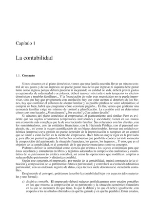 Capítulo 1
La contabilidad
1.1.  Concepto
Si nos situamos en el plano doméstico, vemos que una familia necesita llevar un mínimo con-
trol de sus gastos y de sus ingresos; no puede gastar más de lo que ingresa; ni siquiera debe gastar
tanto como ingresa porque deberá procurar ir mejorando su calidad de vida, deberá prever gastos
excepcionales de enfermedad o accidentes, deberá renovar más tarde o más temprano los electro-
domésticos y muebles familiares... Y la financiación de todas esas necesidades no se puede impro-
visar, sino que hay que programarla con antelación: hay que estar atentos al deterioro de los bie-
nes, hay que controlar el volumen de ahorro familiar y su posible pérdida de valor adquisitivo; al
comprar un bien, habrá que programar cómo conviene pagarlo... En fin, vemos que gestionar una
economía familiar exige un mínimo de control y planificación. La cuestión está en determinar
cómo conviene hacerlo. ¿Mentalmente? ¿Por escrito? ¿Con cuánto detalle?
Si saltamos del plano doméstico al empresarial, el planteamiento será similar. Pero es evi-
dente que los sujetos económicos (empresarios individuales y sociedades) tienen en sus manos
una economía más compleja que la de una hacienda familiar. Sus relaciones con los clientes, con
los suministradores, con las entidades financieras, con la Hacienda Pública, con el personal em-
pleado, etc., así como la mayor cuantificación de sus bienes deteriorables, forman una unidad eco-
nómica (empresa) cuya gestión no puede depender de la improvisación ni tampoco de un control
que se limite a estar escrito en la mente del empresario. Hace falta un mayor rigor en la previsión
y, para ello, un puntual registro de los hechos económicos que posibilite conocer en todo momento
la composición del patrimonio, la situación financiera, los gastos, los ingresos... Y esto, que es el
objetivo de la contabilidad, es el contenido de lo que puede enunciarse como su concepto.
Podemos definir la contabilidad como ciencia que orienta a los sujetos económicos para que
éstos coordinen y estructuren en libros y registros adecuados la composición cualitativa y cuanti-
tativa de su patrimonio (= estática contable), así como las operaciones que modifican, amplían o
reducen dicho patrimonio (= dinámica contable).
Según este concepto, el empresario, por medio de la contabilidad, tendrá constancia de la si-
tuación y composición de su patrimonio (estática patrimonial) y controlará su evolución (dinámica
patrimonial) con un ordenado registro de datos, cuya técnica suele denominarse «teneduría conta-
ble».
Desglosando el concepto, podríamos describir la contabilidad bajo tres aspectos (dos materia-
les y uno formal):
a)	 Estática contable:  El empresario deberá redactar periódicamente unos estados contables
en los que resuma la composición de su patrimonio y la situación económico-financiera
en la que se encuentra (lo que tiene, lo que le deben y lo que él debe); igualmente, con
respecto a los resultados obtenidos (en qué ha ganado y en qué ha perdido). Estos estados,
2013 Contabilidad General.indd 21 17/05/17 10:01
 