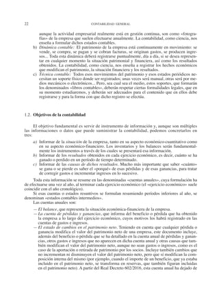 22	 CONTABILIDAD GENERAL
aunque la actividad empresarial realmente está en gestión continua, son como «fotogra-
fías» de la empresa que suelen efectuarse anualmente. La contabilidad, como ciencia, nos
enseña a formular dichos estados contables.
b)	 Dinámica contable:  El patrimonio de la empresa está continuamente en movimiento: se
vende, se compra, se pagan y se cobran facturas, se originan gastos, se producen ingre-
sos... Toda esta dinámica deberá registrarse puntualmente, día a día, si se desea represen-
tar en cualquier momento la situación patrimonial y financiera, así como los resultados
obtenidos. La contabilidad, como ciencia, nos enseña a registrar los hechos económicos
que modifican el patrimonio, la situación financiera y los resultados.
c)	 Técnica contable:  Todos esos movimientos del patrimonio y esos estados periódicos ne-
cesitan un soporte físico donde ser registrados; unas veces será manual, otras será por me-
dios mecánicos o electrónicos... Pero, sea cual sea el medio, estos soportes, que formarán
los denominados «libros contables», deberán respetar ciertas formalidades legales, que en
su momento estudiaremos, y deberán ser adecuados para el contenido que en ellos debe
registrarse y para la forma con que dicho registro se efectúa.
1.2.  Objetivos de la contabilidad
El objetivo fundamental es servir de instrumento de información y, aunque son múltiples
las informaciones o datos que puede suministrar la contabilidad, podemos concretarlos en
tres:
a)	 Informar de la situación de la empresa, tanto en su aspecto económico-cuantitativo como
en su aspecto económico-financiero. Los inventarios y los balances serán fundamental-
mente los instrumentos a través de los cuales se presentará esa información.
b)	 Informar de los resultados obtenidos en cada ejercicio económico, es decir, cuánto se ha
ganado o perdido en un período de tiempo determinado.
c)	 Informar de las causas de dichos resultados. Mucho más importante que saber «cuán­
to»
se gana o se pierde es saber el «porqué» de esas pérdidas y de esas ganancias, para tratar
de corregir gastos e incrementar ingresos en lo sucesivo.
Toda esta información se resume en las denominadas «cuentas anuales», cuya formulación ha
de efectuarse una vez al año, al terminar cada ejercicio económico (el «ejercicio económico» suele
coincidir con el año cronológico).
Si esas cuentas o estados resuntivos se formulan resumiendo períodos inferiores al año, se
denominan «estados contables intermedios».
Las cuentas anuales son:
—	El balance, que representa la situación económica-financiera de la empresa.
—	La cuenta de pérdidas y ganancias, que informa del beneficio o pérdida que ha obtenido
la empresa a lo largo del ejercicio económico, cuyos motivos los habrá registrado en las
cuentas de gastos e ingresos.
—	El estado de cambios en el patrimonio neto. Teniendo en cuenta que cualquier pérdida o
ganancia modifica el valor del patrimonio neto de una empresa, este documento incluye,
además del beneficio o pérdida que se ha detallado en la cuenta anual de pérdidas y ganan-
cias, otros gastos e ingresos que no aparecen en dicha cuenta anual y otras causas que tam-
bién modifican el valor del patrimonio neto, aunque no sean gastos o ingresos, como es el
caso de la aportación o retirada de patrimonio por los socios. Incluye también cambios que
no incrementan ni disminuyen el valor del patrimonio neto, pero que sí modifican la com-
posición interna del mismo (por ejemplo, cuando el importe de un beneficio, que ya estaba
incluido en el patrimonio neto, se transforma en reservas, que también figuran incluidas
en el patrimonio neto). A partir del Real Decreto 602/2016, esta cuenta anual ha dejado de
2013 Contabilidad General.indd 22 17/05/17 10:01
 
