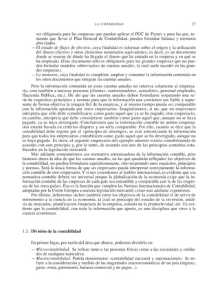 LA CONTABILIDAD	 23
ser obligatoria para las empresas que pueden aplicar el PGC de Pymes y para las que, te-
niendo que llevar el Plan General de Contabilidad, pueden formular balance y memoria
abreviados.
—	El estado de flujos de efectivo, cuya finalidad es informar sobre el origen y la utilización
del dinero efectivo y otros elementos monetarios equivalentes, es decir, es un documento
donde se resume de dónde ha llegado el dinero que ha entrado en la empresa y en qué se
ha empleado. (Este documento sólo es obligatorio para las grandes empresas que no pue-
den formular modelos «abreviados» de cuentas anuales, lo cual suele suceder en las gran-
des empresas).
—	La memoria, cuya finalidad es completar, ampliar y comentar la información contenida en
los otros documentos que integran las cuentas anuales.
Pero la información contenida en estas cuentas anuales no interesa solamente al empresa-
rio, sino también a terceras personas (clientes, suministradores, acreedores, personal empleado,
Hacienda Pública, etc.). De ahí que las cuentas anuales deben formularse respetando una se-
rie de requisitos, principios y normas para que la información que contienen sea fiable y repre-
sente de forma objetiva la imagen fiel de la empresa, y al mismo tiempo pueda ser comparable
con la información aportada por otros empresarios. Imaginémonos, si no, que un empresario
interpreta que sólo debe contabilizarse como gasto aquel que ya se ha pagado; otro empresario,
en cambio, interpreta que debe considerarse también como gasto aquel que, aunque no se haya
pagado, ya se haya devengado. Concluiremos que la información contable de ambos empresa-
rios estaría basada en criterios dispares y no sería comparable. Por ello, cuando se dice que la
contabilidad debe regirse por el «principio de devengo», se está armonizando la información
para que todos los empresarios contabilicen como gasto aquel que se ha devengado, aunque no
se haya pagado. Es decir, el segundo empresario del ejemplo anterior estaría contabilizando de
acuerdo con este principio y, por lo tanto, de acuerdo con uno de los principios contables esta-
blecidos en la legislación mercantil.
Más adelante comentaremos esa normativa armonizadora de la información contable, pero
bástenos ahora la idea de que las cuentas anuales, en las que quedarán reflejados los objetivos de
la contabilidad, no pueden formularse caprichosamente, sino respetando unos requisitos, principios
y normas. Será la única forma de que un empresario pueda interpretar correctamente la informa-
ción contable de otro empresario. Y si nos extendemos al ámbito internacional, es evidente que esa
normativa contable deberá ser universal porque la globalización de la economía exige que la in-
formación contable de las empresas de cada país sea entendible y comparable con la de las empre-
sas de los otros países. Ésa es la función que cumplen las Normas Internacionales de Contabilidad,
adoptadas por la Unión Europea a nuestra legislación mercantil, como más adelante exponemos.
Por último, deberemos incluir también entre los objetivos de la contabilidad el de servir de
instrumento a la ciencia de la economía, la cual se preocupa del estudio de la inversión, análi-
sis de mercados, planificación financiera de la empresa, estudio de la productividad, etc. Es evi-
dente que la contabilidad, con toda la información que aporta, es una disciplina que sirve a la
ciencia económica.
1.3.  División de la contabilidad
En primer lugar, por razón del área que abarca, podemos dividirla en:
—	Microcontabilidad.  Se refiere tanto a las personas físicas como a las sociedades y entida-
des de cualquier naturaleza.
—	Macrocontabilidad. Podría denominarse «contabilidad nacional y supranacional». Se re-
fiere a la consideración y medida de las magnitudes macroeconómicas de un país (ingreso,
gasto, renta, patrimonio, balanza comercial y de pagos...).
2013 Contabilidad General.indd 23 17/05/17 10:01
 