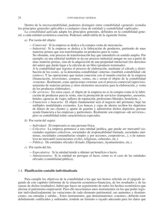 24	 CONTABILIDAD GENERAL
Dentro de la microcontabilidad, podemos distinguir entre contabilidad «general» (estudia
los principios generales aplicables a cualquier clase de entidad) y contabilidad «aplicada».
La contabilidad aplicada adapta los principios generales, definidos en la contabilidad gene-
ral, a cada entidad económica concreta. Podemos subdividirla de la siguiente forma:
a)	 Por razón del objeto:
—	Comercial:  Si la empresa se dedica a la compra-venta de mercancías.
—	Industrial:  Si la empresa se dedica a la fabricación de productos, partiendo de unas
materias primas que son transformadas en productos para la venta.
	 No obstante, este proceso de transformación hay que entenderlo en sentido amplio. Por
ejemplo, en una editorial también se da ese proceso industrial aunque no sea a partir de
unas materias primas, sino de la adquisición de una propiedad intelectual (los derechos
del autor) que darán lugar a la edición de un libro (producto terminado).
	 A la contabilidad que registra el proceso de elaboración, mediante el cálculo y distri-
bución de los costes, se la denomina contabilidad «interna» (también contabilidad «de
costes»). Y las operaciones que tienen conexión con el mundo exterior de la empresa
(financiación, inversiones, compras, ventas, etc.) serían el objeto de la contabilidad
«externa». Realmente, estas operaciones externas son el proceso comercial (aprovisio-
namiento de materias primas y otros elementos necesarios para la elaboración, y venta
de los productos elaborados).
—	De servicios:  En estos casos, el objeto de la empresa no es la compra-venta ni la fabri-
cación de productos para la venta, sino la prestación de servicios (transportes, asesorías,
hoteles, agencias de viajes, talleres de reparación, profesiones liberales, hostelería...).
—	Financiera o bancaria:  El objeto fundamental será el negocio del préstamo, bajo las
múltiples modalidades existentes. Los bancos y cajas de ahorro reciben los depósitos
de dinero de sus clientes y, aparte de guardar y administrar dichos depósitos, prestan
ayuda financiera a las empresas y particulares. Realmente son empresas «de servicios»,
pero su contabilidad reúne características especiales.
b)	 Por razón del sujeto:
—	Individual:  El empresario es una persona física.
—	Colectiva:  La empresa pertenece a una entidad jurídica, que puede ser mercantil (so-
ciedades regulares colectivas, sociedades de responsabilidad limitada, sociedades anó-
nimas, sociedades comanditarias simples y por acciones, cooperativas...), o de natura-
leza no mercantil (asociaciones civiles, religiosas, culturales, etc.).
—	Pública:  De entidades oficiales (Estado, Diputaciones, Ayuntamientos, etc.).
c)	 Por razón del fin:
—	Especulativa:  Si la entidad tiende a obtener un beneficio o lucro.
—	Administrativa:  Si la entidad no persigue el lucro, como es el caso de las entidades
oficiales (contabilidad pública).
1.4.  Planificación contable individualizada
Para cumplir los objetivos de la contabilidad a los que nos hemos referido en el epígrafe se-
gundo de este capítulo (informar de la situación económico-financiera, de los resultados y de las
causas de dichos resultados), habrá que hacer un seguimiento de todos los hechos económicos que
afectan al patrimonio empresarial. Para ello necesitamos unos instrumentos en los que poder regis-
trar individualizadamente las variaciones de cada elemento patrimonial, sus aumentos y disminu-
ciones, sus entradas y salidas... Estos instrumentos, que denominaremos «cuentas», deberán estar
debidamente codificados y ordenados, tendrán un formato o rayado adecuado para los datos que
2013 Contabilidad General.indd 24 17/05/17 10:01
 