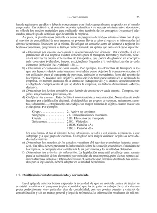 LA CONTABILIDAD	 25
han de registrarse en ellos y deberán conceptuarse con títulos generalmente aceptados en el mundo
empresarial. En definitiva, el contable necesita «planificar» su trabajo administrativo dotándose,
no sólo de los medios materiales para realizarlo, sino también de los conceptos («cuentas») ade-
cuados para el tipo de actividad que desarrolla la empresa.
Así pues, la planificación contable es como un programa de trabajo administrativo con el que
el servicio de contabilidad de una empresa se propone llevar a cabo el registro e información del
devenir económico-financiero de la misma. De ahí que un contable, antes de sentarse a registrar los
hechos económicos, programará su trabajo confeccionando su «plan» que consistirá en lo siguiente:
a)	 Determinar las cuentas necesarias y su correspondiente desglose.  Por ejemplo, si en el
patrimonio de esa empresa existen vehículos para el transporte terrestre y marítimo, nece-
sitará utilizar la cuenta «Elementos de transporte», que podría desglosarse en conceptos
más concretos (vehículos, barcos, etc.), incluso llegando a la individualización de cada
elemento (vehículo «A», vehículo «B»...).
b)	 Determinar el contenido de cada cuenta.  Por ejemplo, los elementos de transporte a los
que nos hemos referido anteriormente no tendrán como objetivo la compra-venta, sino el
ser utilizados para el transporte de personas, animales o mercaderías fuera del recinto de
la empresa. (Si tuvieran otro objetivo, como servir de transporte interno en el recinto de la
empresa, los hubiera incluido en la cuenta de «Maquinaria»; y si dichos vehículos fuesen
el objeto de compra-venta al que se dedica la empresa, los hubiera denominado «Merca-
derías»).
c)	 Determinar los hechos contables que habrán de anotarse en cada cuenta.  Compras, me-
joras, enajenaciones, plusvalías, etc.
d)	 Codificar las cuentas.  Esto facilitará su ordenación y mecanización. Normalmente suele
hacerse por clasificación decimal, dividiéndolas en grupos de cuentas, subgrupos, cuen-
tas, subcuentas..., otorgándoles un código con mayor número de dígitos cuanto mayor sea
el desglose. Por ejemplo:
Grupo. . . . . . . . . . . . . . . . 	 2.  Activo no corriente
Subgrupo. . . . . . . . . . . . . 	21. Inmovilizaciones materiales
Cuenta . . . . . . . . . . . . . . . 	 218.  Elementos de transporte
Subcuentas. . . . . . . . . . . . 	2180. Vehículos
	 21800.  Camión «A»
	 21801.  Camión «B»
De esta forma, al leer el número de las subcuentas, se sabe a qué cuenta, pertenecen, a qué
subgrupo y a qué grupo de cuentas. El desglose será mayor o menor, según las necesida-
des informativas.
e)	 Determinar los modelos de los estados resuntivos del ejercicio económico (cuentas anua-
les).  En ellos deberá presentar la información sobre la situación económico-financiera de
la empresa, la composición cuantificada de su patrimonio y los resultados obtenidos.
f)	 Determinar los criterios de valoración. La legislación mercantil establece unas normas
para la valoración de los elementos patrimoniales de una empresa, pero dichas normas ad-
miten diversos criterios. Deberá determinar el contable qué criterios, dentro de los admiti-
dos por la legislación, deberá adoptar en su unidad económica.
1.5.  Planificación contable armonizada y normalizada
En el epígrafe anterior hemos expuesto la necesidad de que un contable, antes de iniciar su
actividad, establezca el programa («plan contable») que ha de guiar su trabajo. Pero, si cada em-
presa confeccionase «su» particular plan de contabilidad, con sus propias cuentas y criterios de
contabilización y sin un marco general y legal de referencia, la información resultante de mil em-
2013 Contabilidad General.indd 25 17/05/17 10:01
 
