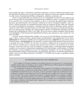 26	 CONTABILIDAD GENERAL
presas podría dar lugar a mil idiomas económicos diferentes; es decir, la información podría resul-
tar clara para ella misma, pero no tan clara para otras empresas ni para otros agentes relacionados
con ella: socios, Administración Pública, trabajadores, deudores, acreedores, etc.
Frente a esta posible falta de claridad, al no ser comparables los datos de una empresa con
los de otra por falta de uniformidad en la información contable de ambas, se impone la necesidad
de la armonización y normalización contables; es decir, es necesario que algún órgano supraem-
presarial, que generalmente será el Estado, establezca un marco conceptual contable y unos cri-
terios y normas generales de contabilización para todas las empresas del país. Más aún, teniendo
en cuenta la interrelación económica y financiera existente entre los diferentes países, primera-
mente en el año 1989 y posteriormente en el año 2007, fueron necesarios en nuestro país dos pro-
cesos de armonización contable, que fueron respectivamente el fundamento normativo del Plan
General de Contabilidad de 1990 y, en el 2007, de los dos nuevos planes contables (Plan General
de Contabilidad y Plan General de Contabilidad de Pymes) que entraron en vigor a partir del 1 de
enero de 2008.
Así pues, nuestra armonización contable, casi ya con el resto del planeta, está ahora normali-
zada, es decir, «sujeta a normas» internacionales, produciéndose esta normalización en tres fases:
elaboración de las normas contables por un organismo privado + adopción de esas normas por la
Unión Europea + incorporación de esa normativa a nuestra legislación mercantil. Este tercer paso
se produjo con la Ley 16/2007, de 4 de julio, de reforma y adaptación de la legislación mercan-
til en materia contable para su armonización internacional con base en la normativa de la Unión
Europea. A través de esta Ley, como lo evidencia su propio título, se armonizó nuestra normativa
contable con la normativa internacional adoptada por la Unión Europea, modificándose el Código
de Comercio, el texto refundido de la Ley de Sociedades Anónimas y la Ley de Sociedades de
Responsabilidad Limitada. Posteriormente, esta legislación mercantil se desarrolló reglamentaria-
mente a través de los Reales Decretos 1.514/2007 y 1.515/2007, por los que se aprobaron sendos
planes contables.
ADVERTENCIA DIDÁCTICA MUY IMPORTANTE
En el capítulo 24 del libro exponemos con detalle el proceso de armonización y normalización
contables que dio lugar a la entrada en vigor a partir de 2008 del nuevo Plan General de Contabilidad
y del nuevo Plan General de Contabilidad de Pymes.
No consideramos necesario ni conveniente, desde el punto de vista didáctico, entrar ahora en el
detalle de la estructura y contenido de ambos planes contables ni en el comentario de la obligatoriedad
o posibilidad de aplicación de uno u otro plan, ya que los conceptos legales que se utilizan para esos
comentarios exigen un conocimiento previo de los contenidos que se explican a lo largo de los capítu-
los de este libro. Por lo tanto, solamente para quienes ya tengan adquiridos esos conceptos contables,
porque ya han realizado previamente un curso de Contabilidad, puede ser recomendable consultar
ahora dicho capítulo, o bien para aquellos profesores que, de acuerdo con su metodología al explicar
esta materia, consideren conveniente aludir a algunos de los aspectos que se exponen en el mencio-
nado capítulo 24 de este libro.
2013 Contabilidad General.indd 26 17/05/17 10:01
 