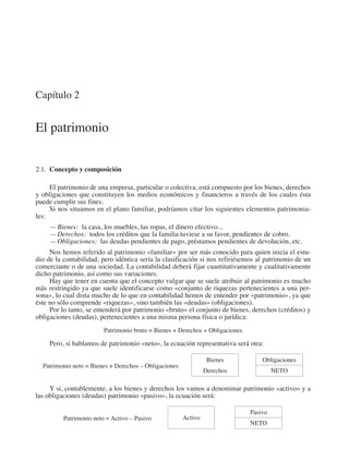 Capítulo 2
El patrimonio
2.1.  Concepto y composición
El patrimonio de una empresa, particular o colectiva, está compuesto por los bienes, derechos
y obligaciones que constituyen los medios económicos y financieros a través de los cuales ésta
puede cumplir sus fines.
Si nos situamos en el plano familiar, podríamos citar los siguientes elementos patrimonia-
les:
—	Bienes:  la casa, los muebles, las ropas, el dinero efectivo...
—	Derechos:  todos los créditos que la familia tuviese a su favor, pendientes de cobro.
—	Obligaciones:  las deudas pendientes de pago, préstamos pendientes de devolución, etc.
Nos hemos referido al patrimonio «familiar» por ser más conocido para quien inicia el estu-
dio de la contabilidad; pero idéntica sería la clasificación si nos refiriésemos al patrimonio de un
comerciante o de una sociedad. La contabilidad deberá fijar cuantitativamente y cualitativamente
dicho patrimonio, así como sus variaciones.
Hay que tener en cuenta que el concepto vulgar que se suele atribuir al patrimonio es mucho
más restringido ya que suele identificarse como «conjunto de riquezas pertenecientes a una per-
sona», lo cual dista mucho de lo que en contabilidad hemos de entender por «patrimonio», ya que
éste no sólo comprende «riquezas», sino también las «deudas» (obligaciones).
Por lo tanto, se entenderá por patrimonio «bruto» el conjunto de bienes, derechos (créditos) y
obligaciones (deudas), pertenecientes a una misma persona física o jurídica:
Patrimonio bruto = Bienes + Derechos + Obligaciones
Pero, si hablamos de patrimonio «neto», la ecuación representativa será otra:
Patrimonio neto = Bienes + Derechos – Obligaciones
    
Bienes
Derechos
     
Obligaciones
NETO
Y si, contablemente, a los bienes y derechos los vamos a denominar patrimonio «activo» y a
las obligaciones (deudas) patrimonio «pasivo», la ecuación será:
Patrimonio neto = Activo – Pasivo
     
Activo
      
Pasivo
NETO
2013 Contabilidad General.indd 27 17/05/17 10:01
 
