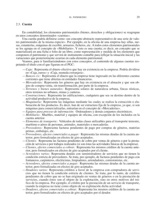 EL PATRIMONIO	 29
2.3.  Cuenta
En contabilidad, los elementos patrimoniales (bienes, derechos y obligaciones) se reagrupan
en unos conceptos denominados «cuentas».
Una cuenta podría definirse como «un concepto abstracto representativo de una serie de valo-
res patrimoniales de la misma especie». Por ejemplo, en la oficina de una empresa hay sillas, me-
sas, estanterías, máquinas de escribir, armarios, ficheros, etc. A todos estos elementos patrimoniales
se los agrupa en el concepto de «Mobiliario». Y esto es una cuenta; es decir, un concepto que se
materializará en una ficha o folio de un libro, como representación y medida de los elementos que
componen el patrimonio y que servirá de instrumento contable para reflejar la situación inicial y las
variaciones que posteriormente ocurran en cada elemento patrimonial.
Veamos, para ir familiarizándonos con estos conceptos, el contenido de algunas cuentas res-
petando el título con el que figuran en el PGC:
—	Caja:  Representa el dinero efectivo que hay en existencia en la empresa. Podría dividirse
en «Caja, euros» y «Caja, moneda extranjera».
—	Bancos c/c:  Representa el dinero que la empresa tiene ingresado en las diferentes cuentas
corrientes que tiene abiertas en entidades financieras.
—	Mercaderías:  Representa los géneros que hay en existencia en el almacén y que son ob-
jeto de compra-venta, sin transformación, por parte de la empresa.
—	Terrenos y bienes naturales: Representa solares de naturaleza urbana, fincas rústicas,
otros terrenos no urbanos, minas y canteras.
—	Construcciones:  Representa las edificaciones, cualquiera que sea su destino dentro de la
actividad productiva de la empresa.
—	Maquinaria:  Representa las máquinas mediante las cuales se realiza la extracción o ela-
boración de los productos. Es decir, han de ser estructura fija de la empresa, ya que, si son
máquinas para comercializarlas, entrarían en el concepto de «Mercaderías».
—	Equipos para proceso de información:  Ordenadores y demás conjuntos electrónicos.
—	Mobiliario:  Muebles, material y equipos de oficina, con excepción de los incluidos en la
cuenta anterior.
—	Elementos de transporte:  Vehículos de todas clases utilizables para el transporte terrestre,
marítimo o aéreo de personas, animales, materiales o mercaderías.
—	Proveedores:  Representa facturas pendientes de pago por compras de géneros, materias
primas, embalajes, etc.
—	Proveedores, efectos comerciales a pagar:  Representa las mismas deudas de la cuenta an-
terior, pero formalizadas en efectos de giro aceptados.
—	Clientes:  Representa las facturas pendientes de cobro por ventas de géneros o por la presta-
ción de servicios o por trabajos realizados (si son éstas las actividades básicas de la empresa).
—	Clientes, efectos comerciales a cobrar:  Representa los mismos créditos de la cuenta ante-
rior, pero formalizados en efectos de giro aceptados por el cliente.
—	Acreedores varios: Representa deudas con suministradores de servicios que no tienen la
condición estricta de proveedores. Se trata, por ejemplo, de facturas pendientes de pago con
fontaneros, carpinteros, electricistas, limpiadores, arrendadores, comisionistas, etc.
—	Acreedores, efectos comerciales a pagar:  Representa las mismas deudas de la cuenta an-
terior, pero formalizadas en efectos de giro aceptados.
—	Deudores varios:  Representa créditos a favor de la empresa con compradores de servi­
cios que no tienen la condición estricta de clientes. Se trata, por lo tanto, de créditos
pendientes de cobro que no se han originado en ventas de géneros o en la prestación de
servi­
cios, cuando éstos son el objeto de la explotación, sino en otros motivos del trá-
fico de la empresa. Por ejemplo, el crédito por la prestación de un servicio de transporte,
cuando la empresa no tiene como objeto de su explotación dicha actividad.
—	Deudores, efectos comerciales a cobrar:  Representa los mismos créditos de la cuenta an-
terior, pero formalizados en efectos de giro aceptados por el deudor.
2013 Contabilidad General.indd 29 17/05/17 10:01
 