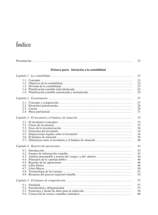 Índice
Presentación. . . . . . . . . . . . . . . . . . . . . . . . . . . . . . . . . . . . . . . . . . . . . . . . . . . . . . . . . . . . . . . . . . . . 	15
Primera parte.  Iniciación a la contabilidad
Capítulo 1.  La contabilidad. . . . . . . . . . . . . . . . . . . . . . . . . . . . . . . . . . . . . . . . . . . . . . . . . . . . . . . . 	 21
1.1.	Concepto . . . . . . . . . . . . . . . . . . . . . . . . . . . . . . . . . . . . . . . . . . . . . . . . . . . . . . . . . . . . . . 	21
1.2.	 Objetivos de la contabilidad. . . . . . . . . . . . . . . . . . . . . . . . . . . . . . . . . . . . . . . . . . . . . . . . 	22
1.3.	 División de la contabilidad . . . . . . . . . . . . . . . . . . . . . . . . . . . . . . . . . . . . . . . . . . . . . . . . 	23
1.4.	 Planificación contable individualizada . . . . . . . . . . . . . . . . . . . . . . . . . . . . . . . . . . . . . . . 	24
1.5.	 Planificación contable armonizada y normalizada. . . . . . . . . . . . . . . . . . . . . . . . . . . . . . . 	25
Capítulo 2.  El patrimonio . . . . . . . . . . . . . . . . . . . . . . . . . . . . . . . . . . . . . . . . . . . . . . . . . . . . . . . . . 	 27
2.1.	 Concepto y composición. . . . . . . . . . . . . . . . . . . . . . . . . . . . . . . . . . . . . . . . . . . . . . . . . . 	27
2.2.	 Elementos patrimoniales. . . . . . . . . . . . . . . . . . . . . . . . . . . . . . . . . . . . . . . . . . . . . . . . . . 	28
2.3.	Cuenta . . . . . . . . . . . . . . . . . . . . . . . . . . . . . . . . . . . . . . . . . . . . . . . . . . . . . . . . . . . . . . . . 	29
2.4.	 Masa patrimonial. . . . . . . . . . . . . . . . . . . . . . . . . . . . . . . . . . . . . . . . . . . . . . . . . . . . . . . . 	31
Capítulo 3.  El inventario y el balance de situación. . . . . . . . . . . . . . . . . . . . . . . . . . . . . . . . . . . . . . 	33
3.1.	 El inventario (concepto). . . . . . . . . . . . . . . . . . . . . . . . . . . . . . . . . . . . . . . . . . . . . . . . . . . 	33
3.2.	 Clases de inventarios. . . . . . . . . . . . . . . . . . . . . . . . . . . . . . . . . . . . . . . . . . . . . . . . . . . . . 	33
3.3.	 Fases de la inventarización . . . . . . . . . . . . . . . . . . . . . . . . . . . . . . . . . . . . . . . . . . . . . . . . 	34
3.4.	 Estructura del inventario. . . . . . . . . . . . . . . . . . . . . . . . . . . . . . . . . . . . . . . . . . . . . . . . . . 	34
3.5.	 Disposiciones legales sobre el inventario . . . . . . . . . . . . . . . . . . . . . . . . . . . . . . . . . . . . . 	36
3.6.	 El balance de situación. . . . . . . . . . . . . . . . . . . . . . . . . . . . . . . . . . . . . . . . . . . . . . . . . . . . 	36
3.7.	 Diferencias entre el inventario y el balance de situación. . . . . . . . . . . . . . . . . . . . . . . . . . 	40
Capítulo 4.  Registro de operaciones. . . . . . . . . . . . . . . . . . . . . . . . . . . . . . . . . . . . . . . . . . . . . . . . . 	43
4.1.	Introducción. . . . . . . . . . . . . . . . . . . . . . . . . . . . . . . . . . . . . . . . . . . . . . . . . . . . . . . . . . . . 	43
4.2.	 Fuentes de información contable. . . . . . . . . . . . . . . . . . . . . . . . . . . . . . . . . . . . . . . . . . . . 	43
4.3.	 Análisis precontable y teorías del «cargo» y del «abono». . . . . . . . . . . . . . . . . . . . . . . . . 	44
4.4.	 Principios de la «partida doble». . . . . . . . . . . . . . . . . . . . . . . . . . . . . . . . . . . . . . . . . . . . . 	46
4.5.	 Registro de las operaciones. . . . . . . . . . . . . . . . . . . . . . . . . . . . . . . . . . . . . . . . . . . . . . . . 	46
4.6.	 Libro Diario. . . . . . . . . . . . . . . . . . . . . . . . . . . . . . . . . . . . . . . . . . . . . . . . . . . . . . . . . . . . 	48
4.7.	 Libro Mayor. . . . . . . . . . . . . . . . . . . . . . . . . . . . . . . . . . . . . . . . . . . . . . . . . . . . . . . . . . . . 	50
4.8.	 Terminología de las cuentas. . . . . . . . . . . . . . . . . . . . . . . . . . . . . . . . . . . . . . . . . . . . . . . . 	51
4.9.	 Resumen del proceso registral contable. . . . . . . . . . . . . . . . . . . . . . . . . . . . . . . . . . . . . . . 	52
Capítulo 5.  El balance de comprobación. . . . . . . . . . . . . . . . . . . . . . . . . . . . . . . . . . . . . . . . . . . . . . 	57
5.1.	Finalidad. . . . . . . . . . . . . . . . . . . . . . . . . . . . . . . . . . . . . . . . . . . . . . . . . . . . . . . . . . . . . . . 	57
5.2.	 Periodicidad y obligatoriedad . . . . . . . . . . . . . . . . . . . . . . . . . . . . . . . . . . . . . . . . . . . . . . 	57
5.3.	 Estructura y fuente de datos para su redacción. . . . . . . . . . . . . . . . . . . . . . . . . . . . . . . . . 	58
5.4.	 Corrección de errores contables (métodos). . . . . . . . . . . . . . . . . . . . . . . . . . . . . . . . . . . . 	60
2013 Contabilidad General.indd 5 17/05/17 10:01
 