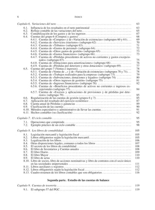 6	 ÍNDICE
Capítulo 6.  Variaciones del neto. . . . . . . . . . . . . . . . . . . . . . . . . . . . . . . . . . . . . . . . . . . . . . . . . . . . 	63
6.1.	 Influencia de los resultados en el neto patrimonial . . . . . . . . . . . . . . . . . . . . . . . . . . . . . 	63
6.2.	 Reflejo contable de las variaciones del neto. . . . . . . . . . . . . . . . . . . . . . . . . . . . . . . . . . . 	65
6.3.	 Contabilización de los gastos y de los ingresos. . . . . . . . . . . . . . . . . . . . . . . . . . . . . . . . 	67
6.4.	 Cuentas del grupo 6 (Compras y gastos). . . . . . . . . . . . . . . . . . . . . . . . . . . . . . . . . . . . . 	68
6.4.1.	 Cuentas de «Compras» y de «Variación de existencias» (subgrupos 60 y 61). . . . 	69
6.4.2.	 Cuentas de «Servicios exteriores» (subgrupo 62). . . . . . . . . . . . . . . . . . . . . . . . . 	70
6.4.3.	 Cuentas de «Tributos» (subgrupo 63). . . . . . . . . . . . . . . . . . . . . . . . . . . . . . . . . . 	71
6.4.4.	 Cuentas de «Gastos de personal» (subgrupo 64). . . . . . . . . . . . . . . . . . . . . . . . . . 	72
6.4.5.	 Cuentas de «Otros gastos de gestión» (subgrupo 65). . . . . . . . . . . . . . . . . . . . . . 	73
6.4.6.	 Cuentas de «Gastos financieros» (subgrupo 66). . . . . . . . . . . . . . . . . . . . . . . . . . 	73
6.4.7.	 Cuentas de «Pérdidas procedentes de activos no corrientes y gastos excepcio-
nales» (subgrupo 67). . . . . . . . . . . . . . . . . . . . . . . . . . . . . . . . . . . . . . . . . . . . . . . 	75
6.4.8.	 Cuentas de «Dotaciones para amortizaciones» (subgrupo 68). . . . . . . . . . . . . . . 	76
6.4.9.	 Cuentas de «Pérdidas por deterioro y otras dotaciones» (subgrupo 69). . . . . . . . 	77
6.5.	 Cuentas del grupo 7 (Ventas e ingresos). . . . . . . . . . . . . . . . . . . . . . . . . . . . . . . . . . . . . . 	78
6.5.1.	 Cuentas de «Ventas de ...» y de «Variación de existencias» (subgrupos 70 y 71). . . . 	78
6.5.2.	 Cuentas de «Trabajos realizados para la empresa» (subgrupo 73). . . . . . . . . . . . 	79
6.5.3.	 Cuentas de «Subvenciones, donaciones y legados» (subgrupo 74) . . . . . . . . . . . 	80
6.5.4.	 Cuentas de «Otros ingresos de gestión» (subgrupo 75) . . . . . . . . . . . . . . . . . . . . 	81
6.5.5.	 Cuentas de «Ingresos financieros» (subgrupo 76) . . . . . . . . . . . . . . . . . . . . . . . . 	82
6.5.6.	Cuentas de «Beneficios procedentes de activos no corrientes e ingresos ex-
cepcionales (subgrupo 77). . . . . . . . . . . . . . . . . . . . . . . . . . . . . . . . . . . . . . . . . . . 	84
6.5.7.	Cuentas de «Excesos y aplicaciones de provisiones y de pérdidas por dete-
rioro» (subgrupo 79). . . . . . . . . . . . . . . . . . . . . . . . . . . . . . . . . . . . . . . . . . . . . . . 	85
6.6.	 Regularización de las cuentas de gestión (grupos 6 y 7). . . . . . . . . . . . . . . . . . . . . . . . . 	85
6.7.	 Aplicación del resultado del ejercicio económico. . . . . . . . . . . . . . . . . . . . . . . . . . . . . . 	87
6.8.	 Cuenta anual de Pérdidas y ganancias. . . . . . . . . . . . . . . . . . . . . . . . . . . . . . . . . . . . . . . 	89
6.9.	 Clasificación de las cuentas. . . . . . . . . . . . . . . . . . . . . . . . . . . . . . . . . . . . . . . . . . . . . . . 	90
6.10.	 Métodos especulativo y administrativo de llevar las cuentas. . . . . . . . . . . . . . . . . . . . . . 	91
6.11.	 Hechos contables (su clasificación). . . . . . . . . . . . . . . . . . . . . . . . . . . . . . . . . . . . . . . . . 	92
Capítulo 7.  El ciclo contable. . . . . . . . . . . . . . . . . . . . . . . . . . . . . . . . . . . . . . . . . . . . . . . . . . . . . . . 	95
7.1.	 Operaciones que comprende. . . . . . . . . . . . . . . . . . . . . . . . . . . . . . . . . . . . . . . . . . . . . . . 	95
7.2.	 Ejemplo práctico de un ciclo contable. . . . . . . . . . . . . . . . . . . . . . . . . . . . . . . . . . . . . . . 	98
Capítulo 8.  Los libros de contabilidad. . . . . . . . . . . . . . . . . . . . . . . . . . . . . . . . . . . . . . . . . . . . . . . . 	105
8.1.	 Legislación mercantil y legislación fiscal . . . . . . . . . . . . . . . . . . . . . . . . . . . . . . . . . . . . 	105
8.2.	 Libros obligatorios según la legislación mercantil. . . . . . . . . . . . . . . . . . . . . . . . . . . . . . 	105
8.3.	 Legalización de los libros. . . . . . . . . . . . . . . . . . . . . . . . . . . . . . . . . . . . . . . . . . . . . . . . . 	106
8.4.	 Otras disposiciones legales, comunes a todos los libros . . . . . . . . . . . . . . . . . . . . . . . . . 	107
8.5.	 El secreto de los libros de contabilidad. . . . . . . . . . . . . . . . . . . . . . . . . . . . . . . . . . . . . . 	108
8.6.	 El libro de Inventarios y Cuentas anuales . . . . . . . . . . . . . . . . . . . . . . . . . . . . . . . . . . . . 	108
8.7.	 El libro Diario. . . . . . . . . . . . . . . . . . . . . . . . . . . . . . . . . . . . . . . . . . . . . . . . . . . . . . . . . . 	109
8.8.	 El libro Mayor . . . . . . . . . . . . . . . . . . . . . . . . . . . . . . . . . . . . . . . . . . . . . . . . . . . . . . . . . 	110
8.9.	 El libro de actas . . . . . . . . . . . . . . . . . . . . . . . . . . . . . . . . . . . . . . . . . . . . . . . . . . . . . . . . 	110
8.10.	 Libro de socios, libro de acciones nominativas y libro de contratos con el socio único
en las sociedades unipersonales. . . . . . . . . . . . . . . . . . . . . . . . . . . . . . . . . . . . . . . . . . . . 	111
8.11.	 Libros auxiliares y registros. . . . . . . . . . . . . . . . . . . . . . . . . . . . . . . . . . . . . . . . . . . . . . . 	112
8.12.	 Libros obligatorios según la legislación fiscal. . . . . . . . . . . . . . . . . . . . . . . . . . . . . . . . . 	112
8.13.	 Cuadro-resumen de los libros contables que son obligatorios. . . . . . . . . . . . . . . . . . . . . 	116
Segunda parte.  Estudio de las cuentas de balance
Capítulo 9.  Cuentas de tesorería. . . . . . . . . . . . . . . . . . . . . . . . . . . . . . . . . . . . . . . . . . . . . . . . . . . . 	119
9.1.	 El subgrupo 57 del PGC. . . . . . . . . . . . . . . . . . . . . . . . . . . . . . . . . . . . . . . . . . . . . . . . . . 	119
2013 Contabilidad General.indd 6 17/05/17 10:01
 