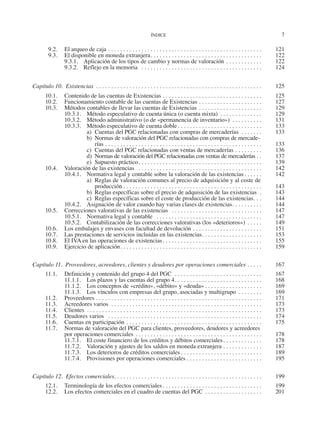 ÍNDICE	
7
  9.2.	 El arqueo de caja. . . . . . . . . . . . . . . . . . . . . . . . . . . . . . . . . . . . . . . . . . . . . . . . . . . . 	121
  9.3.	 El disponible en moneda extranjera. . . . . . . . . . . . . . . . . . . . . . . . . . . . . . . . . . . . . . 	122
9.3.1.	 Aplicación de los tipos de cambio y normas de valoración. . . . . . . . . . . . . 	122
9.3.2.	 Reflejo en la memoria . . . . . . . . . . . . . . . . . . . . . . . . . . . . . . . . . . . . . . . . . 	124
Capítulo 10.  Existencias . . . . . . . . . . . . . . . . . . . . . . . . . . . . . . . . . . . . . . . . . . . . . . . . . . . . . . . . 	 125
10.1.	 Contenido de las cuentas de Existencias. . . . . . . . . . . . . . . . . . . . . . . . . . . . . . . . . . 	125
10.2.	 Funcionamiento contable de las cuentas de Existencias . . . . . . . . . . . . . . . . . . . . . . 	127
10.3.	 Métodos contables de llevar las cuentas de Existencias. . . . . . . . . . . . . . . . . . . . . . 	129
10.3.1.	 Método especulativo de cuenta única (o cuenta mixta) . . . . . . . . . . . . . . . 	129
10.3.2.	 Método administrativo (o de «permanencia de inventario») . . . . . . . . . . . 	131
10.3.3.	 Método especulativo de cuenta doble. . . . . . . . . . . . . . . . . . . . . . . . . . . . . 	133
a)	 Cuentas del PGC relacionadas con compras de mercaderías . . . . . . . . 	133
b)	 Normas de valoración del PGC relacionadas con compras de mercade-
­rías. . . . . . . . . . . . . . . . . . . . . . . . . . . . . . . . . . . . . . . . . . . . . . . . . . . . . 	133
c)	 Cuentas del PGC relacionadas con ventas de mercaderías. . . . . . . . . . 	136
d)	 Normas de valoración del PGC relacionadas con ventas de mercaderías. . . 	137
e)	 Supuesto práctico. . . . . . . . . . . . . . . . . . . . . . . . . . . . . . . . . . . . . . . . . . 	139
10.4.	 Valoración de las existencias . . . . . . . . . . . . . . . . . . . . . . . . . . . . . . . . . . . . . . . . . . 	142
10.4.1.	 Normativa legal y contable sobre la valoración de las existencias. . . . . . . 	142
a)	 Reglas de valoración comunes al precio de adquisición y al coste de
producción. . . . . . . . . . . . . . . . . . . . . . . . . . . . . . . . . . . . . . . . . . . . . . . 	143
b)	 Reglas específicas sobre el precio de adquisición de las existencias . . 	143
c)	 Reglas específicas sobre el coste de producción de las existencias. . . . 	144
10.4.2.	 Asignación de valor cuando hay varias clases de existencias. . . . . . . . . . . 	144
10.5.	 Correcciones valorativas de las existencias . . . . . . . . . . . . . . . . . . . . . . . . . . . . . . . 	147
10.5.1.	 Normativa legal y contable . . . . . . . . . . . . . . . . . . . . . . . . . . . . . . . . . . . . 	147
10.5.2.	 Contabilización de las correcciones valorativas (los «deterioros»). . . . . . 	149
10.6.	 Los embalajes y envases con facultad de devolución. . . . . . . . . . . . . . . . . . . . . . . . 	151
10.7.	 Las prestaciones de servicios incluidas en las existencias. . . . . . . . . . . . . . . . . . . . . 	153
10.8.	 El IVA en las operaciones de existencias. . . . . . . . . . . . . . . . . . . . . . . . . . . . . . . . . . 	155
10.9.	 Ejercicio de aplicación. . . . . . . . . . . . . . . . . . . . . . . . . . . . . . . . . . . . . . . . . . . . . . . . 	159
Capítulo 11.  Proveedores, acreedores, clientes y deudores por operaciones comerciales. . . . . . 	 167
11.1.	 Definición y contenido del grupo 4 del PGC . . . . . . . . . . . . . . . . . . . . . . . . . . . . . . 	167
11.1.1.	 Los plazos y las cuentas del grupo 4. . . . . . . . . . . . . . . . . . . . . . . . . . . . . . 	168
11.1.2.	 Los conceptos de «crédito», «débito» y «deuda». . . . . . . . . . . . . . . . . . . . 	169
11.1.3.	 Los vínculos con empresas del grupo, asociadas y multigrupo . . . . . . . . . 	169
11.2.	Proveedores . . . . . . . . . . . . . . . . . . . . . . . . . . . . . . . . . . . . . . . . . . . . . . . . . . . . . . . . 	171
11.3.	 Acreedores varios . . . . . . . . . . . . . . . . . . . . . . . . . . . . . . . . . . . . . . . . . . . . . . . . . . . 	173
11.4.	Clientes . . . . . . . . . . . . . . . . . . . . . . . . . . . . . . . . . . . . . . . . . . . . . . . . . . . . . . . . . . . 	173
11.5.	 Deudores varios . . . . . . . . . . . . . . . . . . . . . . . . . . . . . . . . . . . . . . . . . . . . . . . . . . . . 	174
11.6.	 Cuentas en participación . . . . . . . . . . . . . . . . . . . . . . . . . . . . . . . . . . . . . . . . . . . . . . 	175
11.7.	 Normas de valoración del PGC para clientes, proveedores, deudores y acreedores
por operaciones comerciales. . . . . . . . . . . . . . . . . . . . . . . . . . . . . . . . . . . . . . . . . . . 	178
11.7.1.	 El coste financiero de los créditos y débitos comerciales. . . . . . . . . . . . . . 	178
11.7.2.	 Valoración y ajustes de los saldos en moneda extranjera. . . . . . . . . . . . . . 	187
11.7.3.	 Los deterioros de créditos comerciales. . . . . . . . . . . . . . . . . . . . . . . . . . . . 	189
11.7.4.	 Provisiones por operaciones comerciales. . . . . . . . . . . . . . . . . . . . . . . . . . 	195
Capítulo 12.  Efectos comerciales. . . . . . . . . . . . . . . . . . . . . . . . . . . . . . . . . . . . . . . . . . . . . . . . . . 	199
12.1.	 Terminología de los efectos comerciales. . . . . . . . . . . . . . . . . . . . . . . . . . . . . . . . . . 	199
12.2.	 Los efectos comerciales en el cuadro de cuentas del PGC . . . . . . . . . . . . . . . . . . . . 	201
2013 Contabilidad General.indd 7 17/05/17 10:01
 
