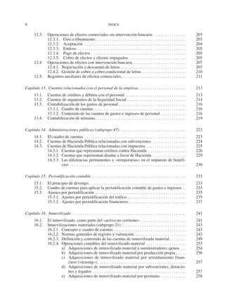 8	 ÍNDICE
12.3.	 Operaciones de efectos comerciales sin intervención bancaria . . . . . . . . . . . . . . . . 	203
12.3.1.	 Giro o libramiento. . . . . . . . . . . . . . . . . . . . . . . . . . . . . . . . . . . . . . . . . . . . 	203
12.3.2.	Aceptación . . . . . . . . . . . . . . . . . . . . . . . . . . . . . . . . . . . . . . . . . . . . . . . . . 	204
12.3.3.	Endoso. . . . . . . . . . . . . . . . . . . . . . . . . . . . . . . . . . . . . . . . . . . . . . . . . . . . . 	205
12.3.4.	 Pago de efectos. . . . . . . . . . . . . . . . . . . . . . . . . . . . . . . . . . . . . . . . . . . . . . 	205
12.3.5.	 Cobro de efectos y efectos impagados. . . . . . . . . . . . . . . . . . . . . . . . . . . . 	205
12.4.	 Operaciones de efectos con intervención bancaria. . . . . . . . . . . . . . . . . . . . . . . . . . 	207
12.4.1.	 Negociación o descuento de letras. . . . . . . . . . . . . . . . . . . . . . . . . . . . . . . . 	207
12.4.2.	 Gestión de cobro o cobro condicional de letras. . . . . . . . . . . . . . . . . . . . . . 	210
12.5.	 Registros auxiliares de efectos comerciales. . . . . . . . . . . . . . . . . . . . . . . . . . . . . . . . 	211
Capítulo 13.  Cuentas relacionadas con el personal de la empresa. . . . . . . . . . . . . . . . . . . . . . . . 	213
13.1.	 Cuentas de créditos y débitos con el personal. . . . . . . . . . . . . . . . . . . . . . . . . . . . . . 	213
13.2.	 Cuentas de organismos de la Seguridad Social. . . . . . . . . . . . . . . . . . . . . . . . . . . . . 	214
13.3.	 Contabilización de los gastos de personal. . . . . . . . . . . . . . . . . . . . . . . . . . . . . . . . . 	216
13.3.1.	 Cuadro de cuentas. . . . . . . . . . . . . . . . . . . . . . . . . . . . . . . . . . . . . . . . . . . . . 	216
13.3.2.	 Contenido de las cuentas de gastos e ingresos de personal . . . . . . . . . . . . . 	216
13.4.	 Contabilización de nóminas. . . . . . . . . . . . . . . . . . . . . . . . . . . . . . . . . . . . . . . . . . . . 	219
Capítulo 14.  Administraciones públicas (subgrupo 47) . . . . . . . . . . . . . . . . . . . . . . . . . . . . . . . . 	223
14.1.	 El cuadro de cuentas . . . . . . . . . . . . . . . . . . . . . . . . . . . . . . . . . . . . . . . . . . . . . . . . . 	223
14.2.	 Cuentas de Hacienda Pública relacionadas con subvenciones . . . . . . . . . . . . . . . . . 	224
14.3.	 Cuentas de Hacienda Pública relacionadas con impuestos. . . . . . . . . . . . . . . . . . . . 	225
14.3.1.	 Cuentas que representan créditos contra Hacienda . . . . . . . . . . . . . . . . . . . 	226
14.3.2.	 Cuentas que representan deudas a favor de Hacienda. . . . . . . . . . . . . . . . . 	229
14.3.3.	 Las diferencias permanentes y «temporarias» en el impuesto de benefi-
cios. . . . . . . . . . . . . . . . . . . . . . . . . . . . . . . . . . . . . . . . . . . . . . . . . . . . . . . . 	230
Capítulo 15.  Periodificación contable. . . . . . . . . . . . . . . . . . . . . . . . . . . . . . . . . . . . . . . . . . . . . . 	233
15.1.	 El principio de devengo. . . . . . . . . . . . . . . . . . . . . . . . . . . . . . . . . . . . . . . . . . . . . . . 	233
15.2.	 Cuadro de cuentas para aplicar la periodificación contable de gastos e ingresos. . . 	233
15.3.	 Ajustes por periodificación. . . . . . . . . . . . . . . . . . . . . . . . . . . . . . . . . . . . . . . . . . . . 	235
15.3.1.	 Ajustes por periodificación del tráfico. . . . . . . . . . . . . . . . . . . . . . . . . . . . . 	235
15.3.2.	 Ajustes por periodificación financieros. . . . . . . . . . . . . . . . . . . . . . . . . . . . 	237
Capítulo 16.  Inmovilizado. . . . . . . . . . . . . . . . . . . . . . . . . . . . . . . . . . . . . . . . . . . . . . . . . . . . . . . 	241
16.1.	 El inmovilizado, como parte del «activo no corriente». . . . . . . . . . . . . . . . . . . . . . . 	241
16.2.	 Inmovilizaciones materiales (subgrupo 21). . . . . . . . . . . . . . . . . . . . . . . . . . . . . . . . 	243
16.2.1.	 Concepto y cuadro de cuentas.. . . . . . . . . . . . . . . . . . . . . . . . . . . . . . . . . . . 	243
16.2.2.	 Normas generales de registro y valoración. . . . . . . . . . . . . . . . . . . . . . . . . . 	243
16.2.3.	 Definición y contenido de las cuentas de inmovilizado material. . . . . . . . . 	249
16.2.4.	 Operaciones contables del inmovilizado material. . . . . . . . . . . . . . . . . . . . 	253
a)	 Adquisiciones de inmovilizado material a suministradores ajenos. . . . 	254
b)	 Adquisiciones de inmovilizado material por producción propia. . . . . . 	256
c)	 Adquisiciones de inmovilizado material por arrendamiento finan-
ciero («leasing»). . . . . . . . . . . . . . . . . . . . . . . . . . . . . . . . . . . . . . . . . . . 	257
d)	 Adquisiciones de inmovilizado material por subvenciones, donacio-
nes y legados . . . . . . . . . . . . . . . . . . . . . . . . . . . . . . . . . . . . . . . . . . . . . 	257
e)	 Adquisiciones de inmovilizado material por permutas. . . . . . . . . . . . . 	258
2013 Contabilidad General.indd 8 17/05/17 10:01
 