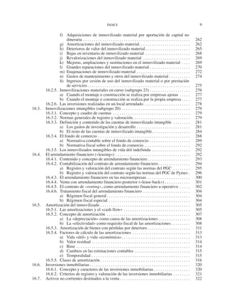 ÍNDICE	
9
f)	 Adquisiciones de inmovilizado material por aportación de capital no
dineraria. . . . . . . . . . . . . . . . . . . . . . . . . . . . . . . . . . . . . . . . . . . . . . . . . . . 	262
g)	 Amortizaciones del inmovilizado material. . . . . . . . . . . . . . . . . . . . . . . . 	262
h)	 Deterioros de valor del inmovilizado material. . . . . . . . . . . . . . . . . . . . . . 	265
i)	 Bajas en inventario de inmovilizado material. . . . . . . . . . . . . . . . . . . . . . 	268
j)	 Revalorizaciones del inmovilizado material . . . . . . . . . . . . . . . . . . . . . . . 	269
k)	 Mejoras, ampliaciones y sustituciones en el inmovilizado material . . . . . 	269
l)	 Grandes reparaciones del inmovilizado material. . . . . . . . . . . . . . . . . . . . 	270
m)	 Enajenaciones de inmovilizado material. . . . . . . . . . . . . . . . . . . . . . . . . . 	272
n)	 Gastos de mantenimiento y otros del inmovilizado material. . . . . . . . . . . 	274
ñ)	 Ingresos por cesión de uso del inmovilizado material o por prestación
de servicios. . . . . . . . . . . . . . . . . . . . . . . . . . . . . . . . . . . . . . . . . . . . . . . . . 	275
16.2.5.	 Inmovilizaciones materiales en curso (subgrupo 23). . . . . . . . . . . . . . . . . . . . 	276
a)	 Cuando el montaje o construcción se realiza por empresas ajenas. . . . . . 	277
b)	 Cuando el montaje o construcción se realiza por la propia empresa. . . . . 	277
16.2.6.	 Las inversiones realizadas en un local arrendado. . . . . . . . . . . . . . . . . . . . . . . 	278
16.3.	 Inmovilizaciones intangibles (subgrupo 20). . . . . . . . . . . . . . . . . . . . . . . . . . . . . . . . . 	279
16.3.1.	 Concepto y cuadro de cuentas . . . . . . . . . . . . . . . . . . . . . . . . . . . . . . . . . . . . . 	279
16.3.2.	 Normas generales de registro y valoración. . . . . . . . . . . . . . . . . . . . . . . . . . . . 	279
16.3.3.	 Definición y contenido de las cuentas de inmovilizado intangible . . . . . . . . . 	281
a)	 Los gastos de investigación y desarrollo. . . . . . . . . . . . . . . . . . . . . . . . . . 	281
b)	 El resto de las cuentas de inmovilizado intangible. . . . . . . . . . . . . . . . . . 	284
16.3.4.	 El fondo de comercio. . . . . . . . . . . . . . . . . . . . . . . . . . . . . . . . . . . . . . . . . . . . 	288
a)	 Normativa contable sobre el fondo de comercio. . . . . . . . . . . . . . . . . . . . 	289
b)	 Normativa fiscal sobre el fondo de comercio. . . . . . . . . . . . . . . . . . . . . . . 	292
16.3.5.	 Los inmovilizados intangibles de vida útil indefinida. . . . . . . . . . . . . . . . . . . 	292
16.4.	 El arrendamiento financiero («leasing»). . . . . . . . . . . . . . . . . . . . . . . . . . . . . . . . . . . . 	292
16.4.1.	 Contenido y concepto de arrendamiento financiero. . . . . . . . . . . . . . . . . . . . . 	293
16.4.2.	 Contabilización del contrato de arrendamiento financiero. . . . . . . . . . . . . . . . 	294
a)	 Registro y valoración del contrato según las normas del PGC . . . . . . . . . 	295
b)	 Registro y valoración del contrato según las normas del PGC de Pymes. . 	296
16.4.3.	 El arrendamiento financiero en las microempresas. . . . . . . . . . . . . . . . . . . . . 	300
16.4.4.	 Venta con arrendamiento financiero posterior («lease-back»). . . . . . . . . . . . . 	301
16.4.5.	 El contrato de «renting», como arrendamiento financiero u operativo. . . . . . 	302
16.4.6.	 Tratamiento fiscal del arrendamiento financiero. . . . . . . . . . . . . . . . . . . . . . . 	304
a)	 Régimen fiscal general. . . . . . . . . . . . . . . . . . . . . . . . . . . . . . . . . . . . . . . . 	304
b)	 Régimen fiscal especial. . . . . . . . . . . . . . . . . . . . . . . . . . . . . . . . . . . . . . . 	304
16.5.	 Amortización del inmovilizado. . . . . . . . . . . . . . . . . . . . . . . . . . . . . . . . . . . . . . . . . . . 	305
16.5.1.	 Las amortizaciones y el «cash flow». . . . . . . . . . . . . . . . . . . . . . . . . . . . . . . . 	305
16.5.2.	 Concepto de amortización . . . . . . . . . . . . . . . . . . . . . . . . . . . . . . . . . . . . . . . . 	307
a)	 La «depreciación» como causa de las amortizaciones. . . . . . . . . . . . . . . . 	308
b)	 La «efectividad» como requisito fiscal de las amortizaciones. . . . . . . . . . 	308
16.5.3.	 Amortización de bienes con pérdidas por deterioro. . . . . . . . . . . . . . . . . . . . . 	311
16.5.4.	 Factores de cálculo de las amortizaciones. . . . . . . . . . . . . . . . . . . . . . . . . . . . 	313
a)	 Vida «útil» y vida «económica». . . . . . . . . . . . . . . . . . . . . . . . . . . . . . . . . 	313
b)	 Valor residual. . . . . . . . . . . . . . . . . . . . . . . . . . . . . . . . . . . . . . . . . . . . . . . 	314
c)	Base . . . . . . . . . . . . . . . . . . . . . . . . . . . . . . . . . . . . . . . . . . . . . . . . . . . . . . 	314
d)	 Cambios en las estimaciones contables. . . . . . . . . . . . . . . . . . . . . . . . . . . 	315
e)	Temporalidad. . . . . . . . . . . . . . . . . . . . . . . . . . . . . . . . . . . . . . . . . . . . . . . 	315
16.5.5.	 Clases de amortización. . . . . . . . . . . . . . . . . . . . . . . . . . . . . . . . . . . . . . . . . . . 	316
16.6.	 Inversiones inmobiliarias. . . . . . . . . . . . . . . . . . . . . . . . . . . . . . . . . . . . . . . . . . . . . . . . 	320
16.6.1.	 Concepto y caracteres de las inversiones inmobiliarias. . . . . . . . . . . . . . . . . . 	320
16.6.2.	 Criterios de registro y valoración de las inversiones inmobiliarias. . . . . . . . . 	321
16.7.	 Activos no corrientes destinados a la venta. . . . . . . . . . . . . . . . . . . . . . . . . . . . . . . . . . 	322
2013 Contabilidad General.indd 9 17/05/17 10:01
 