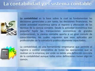 La contabilidad es la base sobre la cual se fundamentan las
decisiones gerenciales y por tanto, las decisiones financieras. No
existe actividad económica ajena al registro y afectación de las
técnicas de la ciencia contable. Desde la actividad económica mas
pequeña hasta las transacciones económicas de grandes
corporaciones, la ciencia contable aporta a un gran cúmulo de
conocimientos, los cuales requieren que sean aplicados por
profesionales de la contaduría publica altamente capacitados.

La contabilidad, es una herramienta empresarial que permite el
registro y control sistemático de todas las operaciones que se
realizan en la empresa, por ende no existe una definición concreta
de la contabilidad aunque todas estas definiciones tienen algo en
común.
 