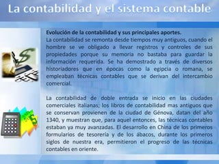 Evolución de la contabilidad y sus principales aportes.
La contabilidad se remonta desde tiempos muy antiguos, cuando el
hombre se ve obligado a llevar registros y controles de sus
propiedades porque su memoria no bastaba para guardar la
información requerida. Se ha demostrado a través de diversos
historiadores que en épocas como la egipcia o romana, se
empleaban técnicas contables que se derivan del intercambio
comercial.

La contabilidad de doble entrada se inicio en las ciudades
comerciales italianas; los libros de contabilidad mas antiguos que
se conservan provienen de la ciudad de Génova, datan del año
1340, y muestran que, para aquel entonces, las técnicas contables
estaban ya muy avanzadas. El desarrollo en China de los primeros
formularios de tesorería y de los ábacos, durante los primeros
siglos de nuestra era, permitieron el progreso de las técnicas
contables en oriente.
 