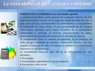Evolución de la contabilidad y sus principales aportes.
La teneduría de libros, parte esencial de cualquier sistema, ha sido
informatizándose a partir de la segunda mitad del siglo XX, por lo
que, cada vez mas, corresponde a los ordenadores o computadoras
la realización de estas tareas. El uso generalizado de los equipos
informáticos permitió sacar mayor provecho de la contabilidad
utilizándose a menudo el termino procesamiento de datos,
actualmente el concepto de teneduría ha decaído en desuso.
La contabilidad como se conoce actualmente, es el producto de
toda una gran cantidad de prácticas mercantiles disímiles que han
exigido a través de los años, el mejorar la calidad de la información
financiera en las empresas.
La contabilidad hacia el siglo XXI se ve influenciada por tres
variables :
• Tecnología.
• Complejidad y globalización de los negocios.
• Formación y educación.
 